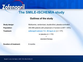 The SMILE-ISCHEMIA study
                                                   Outlines of the study

Study design:                                   Multicentre, randomized, double-blind, placebo-controlled
Population:                                     349 AMI patients with preserved LV function (LVEF > 40%)
Treatment:                                      zofenopril calcium 7.5 - 30 mg b.i.d. (n = 177)
                                                              or placebo (n = 172)
                                                                       +
                                                                standard therapy


Duration of treatment:                          6 months




 Borghi C. et al.; Am Heart J. 2007; 153: 445.e7-445.e14
 