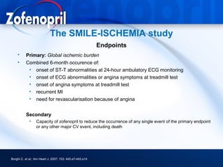 The SMILE-ISCHEMIA study
                                                          Endpoints
    •     Primary: Global ischemic burden
    •     Combined 6-month occurence of:
           • onset of ST-T abnormalities at 24-hour ambulatory ECG monitoring
           • onset of ECG abnormalities or angina symptoms at treadmill test
           • onset of angina symptoms at treadmill test
           • recurrent MI
           • need for revascularisation because of angina


          Secondary
             •    Capacity of zofenopril to reduce the occurrence of any single event of the primary endpoint
                  or any other major CV event, including death




Borghi C. et al.; Am Heart J. 2007; 153: 445.e7-445.e14
 