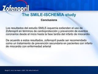 The SMILE-ISCHEMIA study
                                                          Conclusions

 Los resultados del estudio SMILE-isquemia extienden el uso de
 Zofenopril en términos de cardioprotección y prevención de eventos
 coronarios desde el inicio hasta la fase tardía del infarto de miocardio.

 De acuerdo a estos resultados, zofenopril puede ser recomendado
 como un tratamiento de prevención secundaria en pacientes con infarto
 de miocardio con enfermedad arterial




Borghi C. et al.; Am Heart J. 2007; 153: 445.e7-445.e14
 