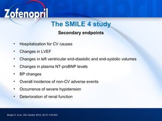 The SMILE 4 study
                                                        Secondary endpoints

      •      Hospitalization for CV causes
      •      Changes in LVEF
      •      Changes in left ventricular end-diastolic and end-systolic volumes
      •      Changes in plasma NT-proBNP levels
      •      BP changes
      •      Overall incidence of non-CV adverse events
      •      Occurrence of severe hypotension
      •      Deterioration of renal function



Borghi C. et al.; Clin Cardiol. 2012; 35 (7): 416-423
 