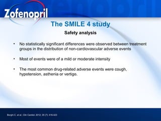 The SMILE 4 study
                                                        Safety analysis

      •      No statistically significant differences were observed between treatment
             groups in the distribution of non-cardiovascular adverse events

      •      Most of events were of a mild or moderate intensity

      •      The most common drug-related adverse events were cough,
             hypotension, asthenia or vertigo.




Borghi C. et al.; Clin Cardiol. 2012; 35 (7): 416-423
 