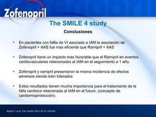 The SMILE 4 study
                                                        Conclusiones

      •      En pacientes con fallla de VI asociado a IAM la asociación de
             Zofenopril + AAS fue mas eficiente que Ramipril + AAS

      •      Zofenopril tiene un impacto mas favorable que el Ramipril en eventos
             cardiovasculares relacionados al IAM en el seguimiento a 1 año.

      •      Zofenopril y ramipril presentaron la misma incidencia de efectos
             adversos siendo bien tolerados

      •      Estos resultados tienen mucha importancia para el tratamiento de la
             falla cardiaca relacionada al IAM en el futuro. (concepto de
             cardiomioprotección).


Borghi C. et al.; Clin Cardiol. 2012; 35 (7): 416-423
 