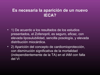 Es necesaria la aparición de un nuevo
                   IECA?


• 1) De acuerdo a los resultados de los estudios
  presentados, el Zofenopril, es seguro, eficaz, con
  elevada liposulubilidad, sencilla posología, y elevada
  distribución miocárdica.
• 2) Aparición del concepto de cardiomioprotección,
  con disminución significativa de la mortalidad
  (independientemente de la TA) en el IAM con falla
  del VI
 