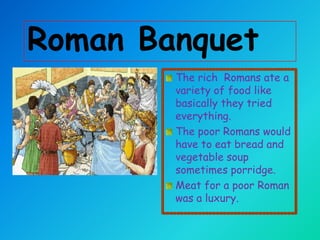 Roman Banquet
The rich Romans ate a
variety of food like
basically they tried
everything.
The poor Romans would
have to eat bread and
vegetable soup
sometimes porridge.
Meat for a poor Roman
was a luxury.

 