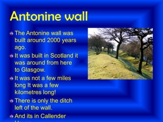 Antonine wall
The Antonine wall was
built around 2000 years
ago.
It was built in Scotland it
was around from here
to Glasgow.
It was not a few miles
long It was a few
kilometres long!
There is only the ditch
left of the wall.
And its in Callender

 