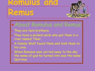 Romulus and
Remus
 About Romulus and Remus
 They are twin brothers.
 They have a wicked uncle who put them in a

river named Tiber.
 A female Wolf found them and took them to
his cave.
 When Romulus was carried away to the sky
the name of god he turned into was the name
Quirinus.

 