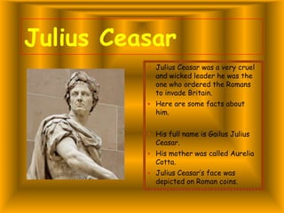 Julius Ceasar
 Julius Ceasar was a very cruel

and wicked leader he was the
one who ordered the Romans
to invade Britain.

 Here are some facts about

him.

 His full name is Gailus Julius

Ceasar.

 His mother was called Aurelia

Cotta.

 Julius Ceasar’s face was

depicted on Roman coins.

 