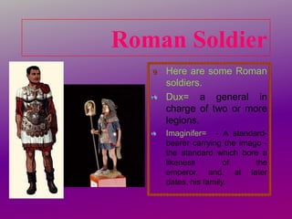 Roman Soldier
Here are some Roman
soldiers.
Dux= a general in
charge of two or more
legions.
Imaginifer= - A standardbearer carrying the imago the standard which bore a
likeness
of
the
emperor, and, at later
dates, his family.

 