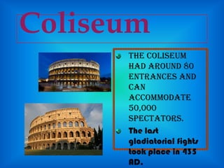 Coliseum
The Coliseum
had around 80
entrances and
can
accommodate
50,000
spectators.
The last
gladiatorial fights
took place in 435
AD.

 