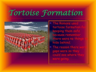 Tortoise Formation
The Romans used
tortoise formation for
keeping them safe
because remember
there were no things to
hide behind.
The reason there were
gaps were so they
could see where they
were going.

 