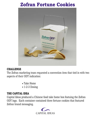 Zofran Fortune Cookies




CHALLENGE
The Zofran marketing team requested a convention item that tied in with two
aspects of their ODT indication:

               Take Home
               1-2-3 Dosing

THE CAPITAL IDEA
Capital Ideas produced a Chinese food take home box featuing the Zofran
ODT logo. Each container contained three fortune cookies that featured
Zofran brand messaging.
 