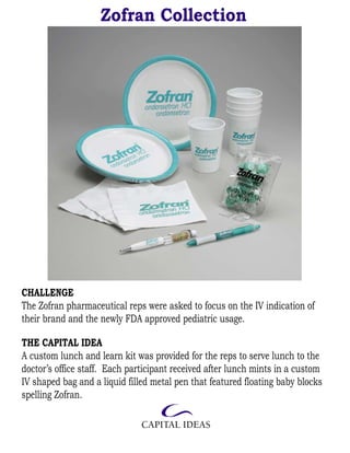 Zofran Collection




CHALLENGE
The Zofran pharmaceutical reps were asked to focus on the IV indication of
their brand and the newly FDA approved pediatric usage.

THE CAPITAL IDEA
A custom lunch and learn kit was provided for the reps to serve lunch to the
doctor’s office staff. Each participant received after lunch mints in a custom
IV shaped bag and a liquid filled metal pen that featured floating baby blocks
spelling Zofran.
 