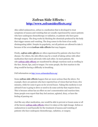 Zofran Side Effects -
              http://www.zofransideeffects.org/
Also called ondansetron, zofran is a medication that is developed to treat
symptoms of nausea and vomiting that are usually experienced by cancer patients
who have undergone chemotherapy or radiation, or patients who have gone
through surgery. The drug works by blocking the chemicals produced by the body
that trigger nausea and vomiting. The drug comes in the form of an orally
disintegrating tablet. Despite its popularity, not all patients are allowed to take it
because of the severalzofran side effects that may happen.


Firstly, zofran side effects are often experienced by patients who have liver
disease. For others, the side effects may be a result of taking zofran with other
medication that reacts adversely with each other. In most patients, the
side zofran side effects are manifested by allergic reactions such as swelling in
the face, throat, lips, and/or tongue. For some people, the first reaction to the
drug would be having a difficulty in breathing.


Full information on http://www.zofransideeffects.org/


Some zofran side effects happen that are more serious than the above. For
example, there are patients who have reported loss of vision that last from a few
minutes, while for some it goes on for several hours. Taking this medicine is not
advised if one is going to drive or need to do some activity that requires focus.
This is because zofran has an effect on one’s concentration and reaction time.
Some people even report that they feel anxious, agitated, dizzy, or have the
feeling of passing out.


Just like any other medication, one would be able to prevent or lessen some or all
of the known zofran side effects when it is taken at the right dosage. Zofran or
ondansetron is used basically for the treatment of nausea and vomiting of
patients who have undergone chemotherapy, radiation, or surgery.
 