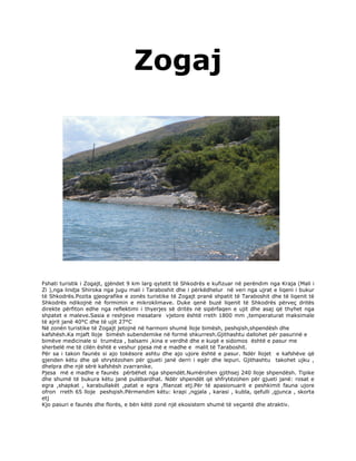 Zogaj




Fshati turistik i Zogajt, gjëndet 9 km larg qytetit të Shkodrës e kufizuar në perëndim nga Kraja (Mali i
Zi ),nga lindja Shiroka nga jugu mali i Taraboshit dhe i përkëdhelur në veri nga ujrat e liqeni i bukur
të Shkodrës.Pozita gjeografike e zonës turistike të Zogajt pranë shpatit të Taraboshit dhe të liqenit të
Shkodrës ndikojnë në formimin e mikroklimave. Duke qenë buzë liqenit të Shkodrës përveç dritës
direkte përfiton edhe nga reflektimi i thyerjes së dritës në sipërfaqen e ujit dhe asaj që thyhet nga
shpatet e maleve.Sasia e reshjeve mesatare vjetore është rreth 1800 mm ,temperaturat maksimale
të ajrit janë 40°C dhe të ujit 27°C
Në zonën turistike të Zogajt jetojnë në harmoni shumë lloje bimësh, peshqish,shpendësh dhe
kafshësh.Ka mjaft lloje bimësh subendemike në formë shkurresh.Gjithashtu dallohet për pasurinë e
bimëve medicinale si trumëza , balsami ,kina e verdhë dhe e kuqë e sidomos është e pasur me
sherbelë me të cilën është e veshur pjesa më e madhe e malit të Taraboshit.
Për sa i takon faunës si ajo tokësore ashtu dhe ajo ujore është e pasur. Ndër llojet e kafshëve që
gjenden këtu dhe që shrytëzohen për gjueti janë derri i egër dhe lepuri. Gjithashtu takohet ujku ,
dhelpra dhe një sërë kafshësh zvarranike.
Pjesa më e madhe e faunës përbëhet nga shpendët.Numërohen gjithsej 240 lloje shpendësh. Tipike
dhe shumë të bukura këtu janë pulëbardhat. Ndër shpendët që shfrytëzohen për gjueti janë: rosat e
egra ,shapkat , karabullakët ,patat e egra ,fllanzat etj.Për të apasionuarit e peshkimit fauna ujore
ofron rreth 65 lloje peshqish.Përmendim këtu: krapi ,ngjala , karasi , kubla, qefulli ,gjunca , skorta
etj
Kjo pasuri e faunës dhe florës, e bën këtë zonë një ekosistem shumë të veçantë dhe atraktiv.
 