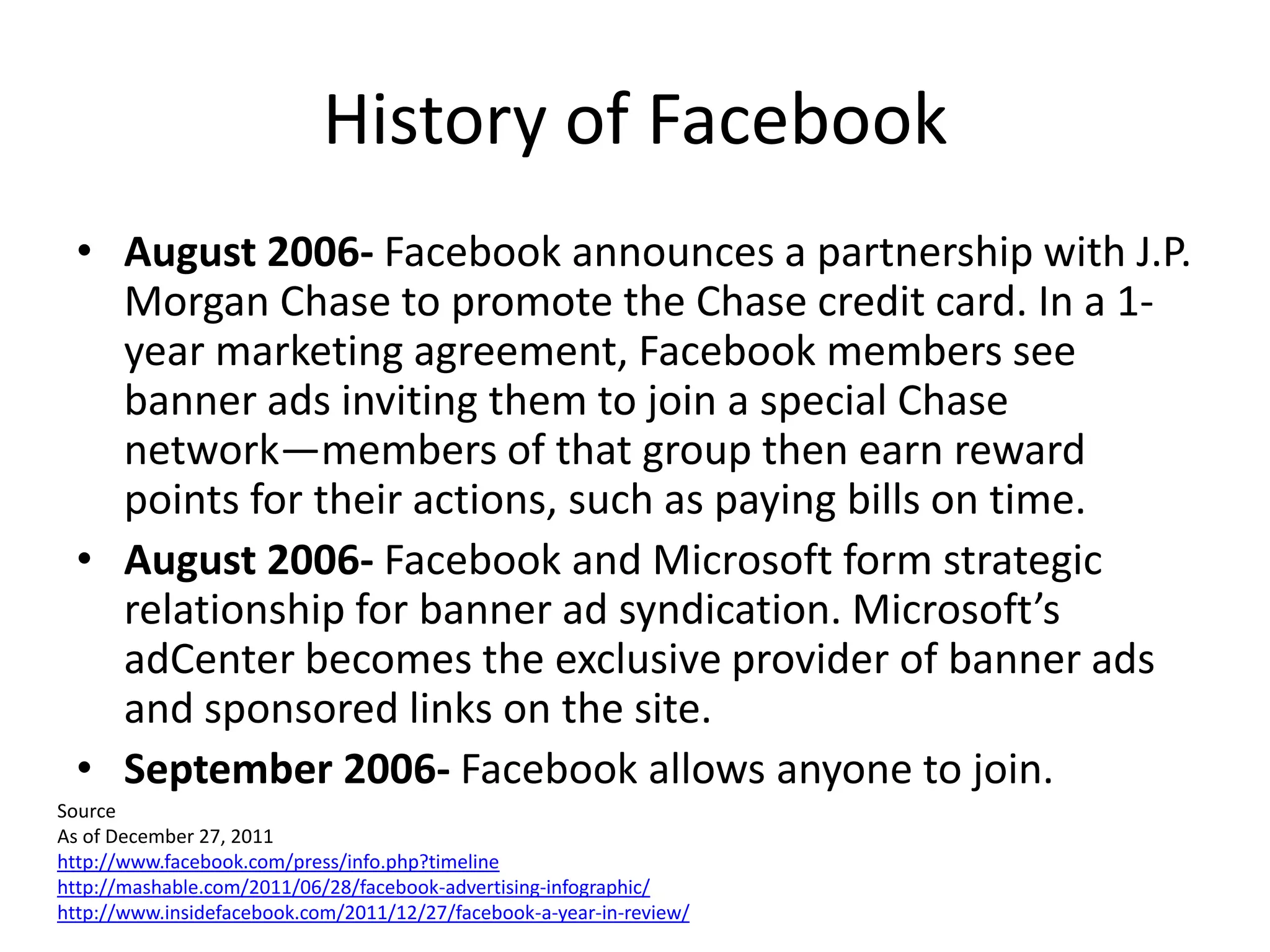 History of Facebook
  • August 2006- Facebook announces a partnership with J.P.
    Morgan Chase to promote the Chase credit card. In a 1-
    year marketing agreement, Facebook members see
    banner ads inviting them to join a special Chase
    network—members of that group then earn reward
    points for their actions, such as paying bills on time.
  • August 2006- Facebook and Microsoft form strategic
    relationship for banner ad syndication. Microsoft’s
    adCenter becomes the exclusive provider of banner ads
    and sponsored links on the site.
  • September 2006- Facebook allows anyone to join.
Source
As of December 27, 2011
http://www.facebook.com/press/info.php?timeline
http://mashable.com/2011/06/28/facebook-advertising-infographic/
http://www.insidefacebook.com/2011/12/27/facebook-a-year-in-review/
 