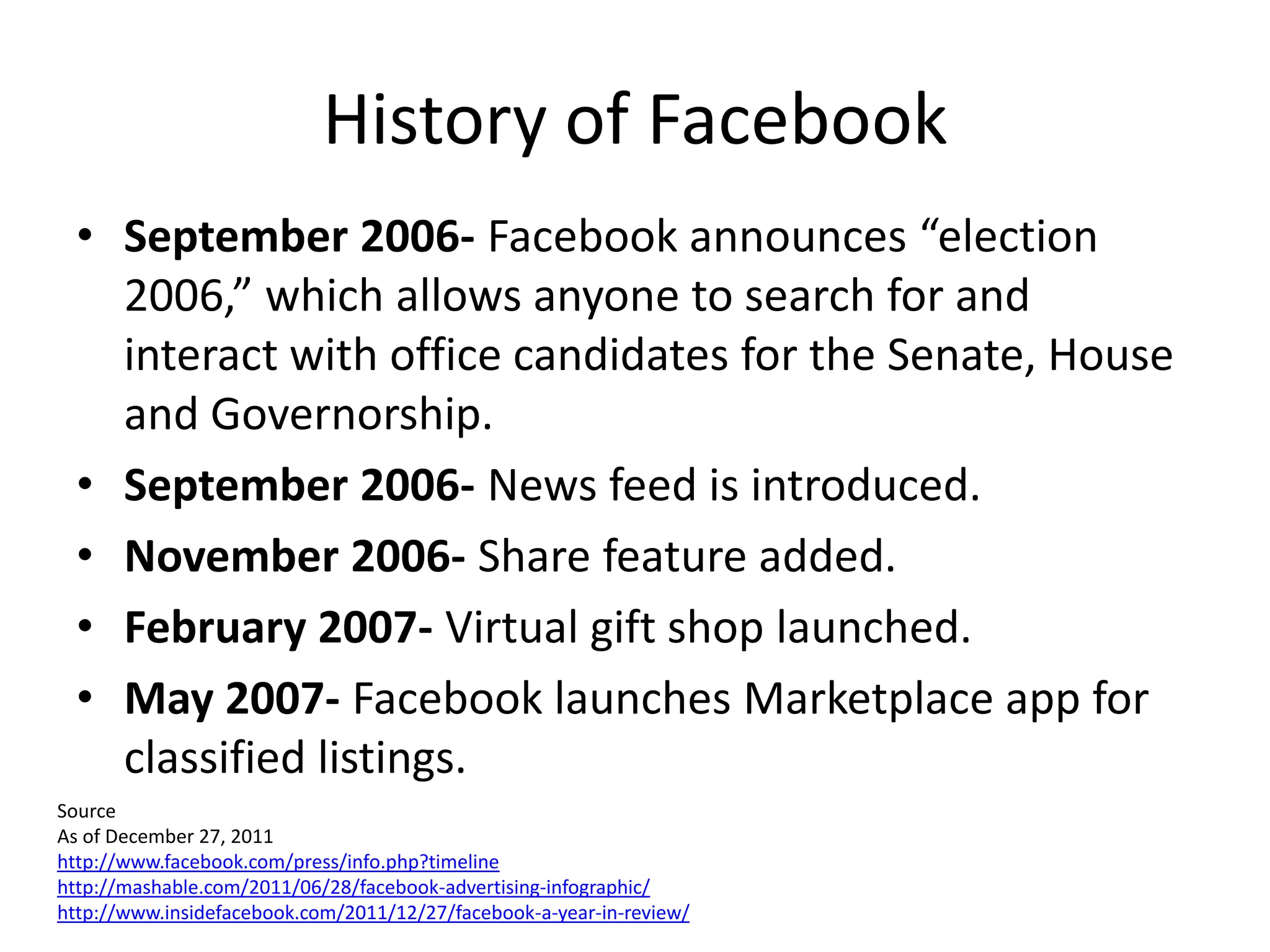 History of Facebook
  • September 2006- Facebook announces “election
    2006,” which allows anyone to search for and
    interact with office candidates for the Senate, House
    and Governorship.
  • September 2006- News feed is introduced.
  • November 2006- Share feature added.
  • February 2007- Virtual gift shop launched.
  • May 2007- Facebook launches Marketplace app for
    classified listings.
Source
As of December 27, 2011
http://www.facebook.com/press/info.php?timeline
http://mashable.com/2011/06/28/facebook-advertising-infographic/
http://www.insidefacebook.com/2011/12/27/facebook-a-year-in-review/
 