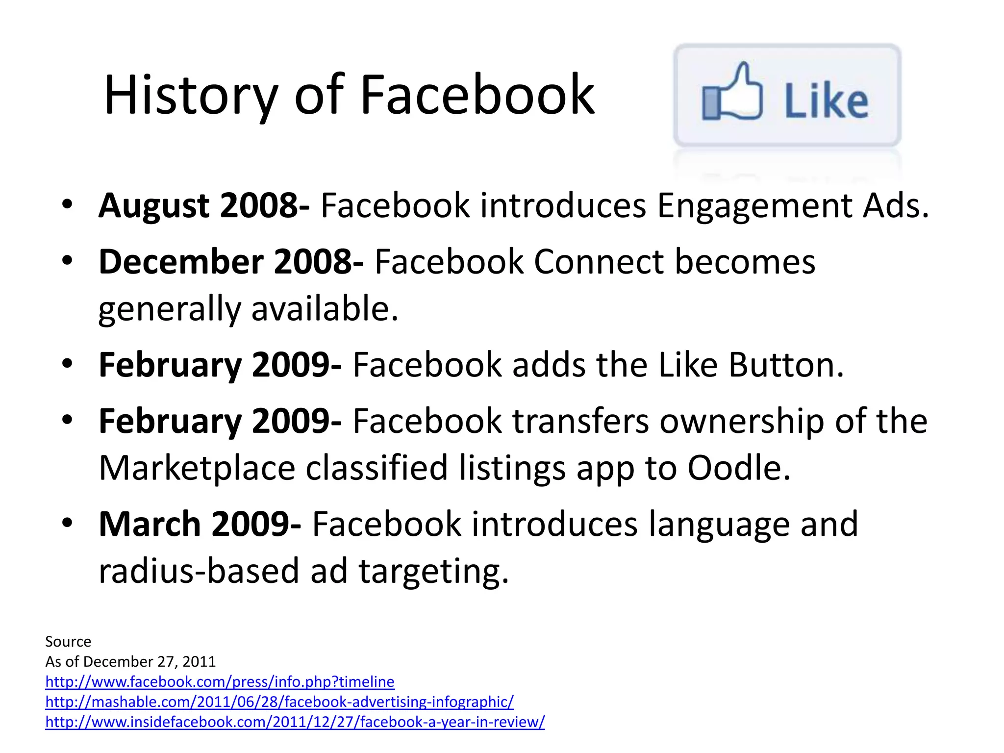 History of Facebook
  • August 2008- Facebook introduces Engagement Ads.
  • December 2008- Facebook Connect becomes
    generally available.
  • February 2009- Facebook adds the Like Button.
  • February 2009- Facebook transfers ownership of the
    Marketplace classified listings app to Oodle.
  • March 2009- Facebook introduces language and
    radius-based ad targeting.
Source
As of December 27, 2011
http://www.facebook.com/press/info.php?timeline
http://mashable.com/2011/06/28/facebook-advertising-infographic/
http://www.insidefacebook.com/2011/12/27/facebook-a-year-in-review/
 