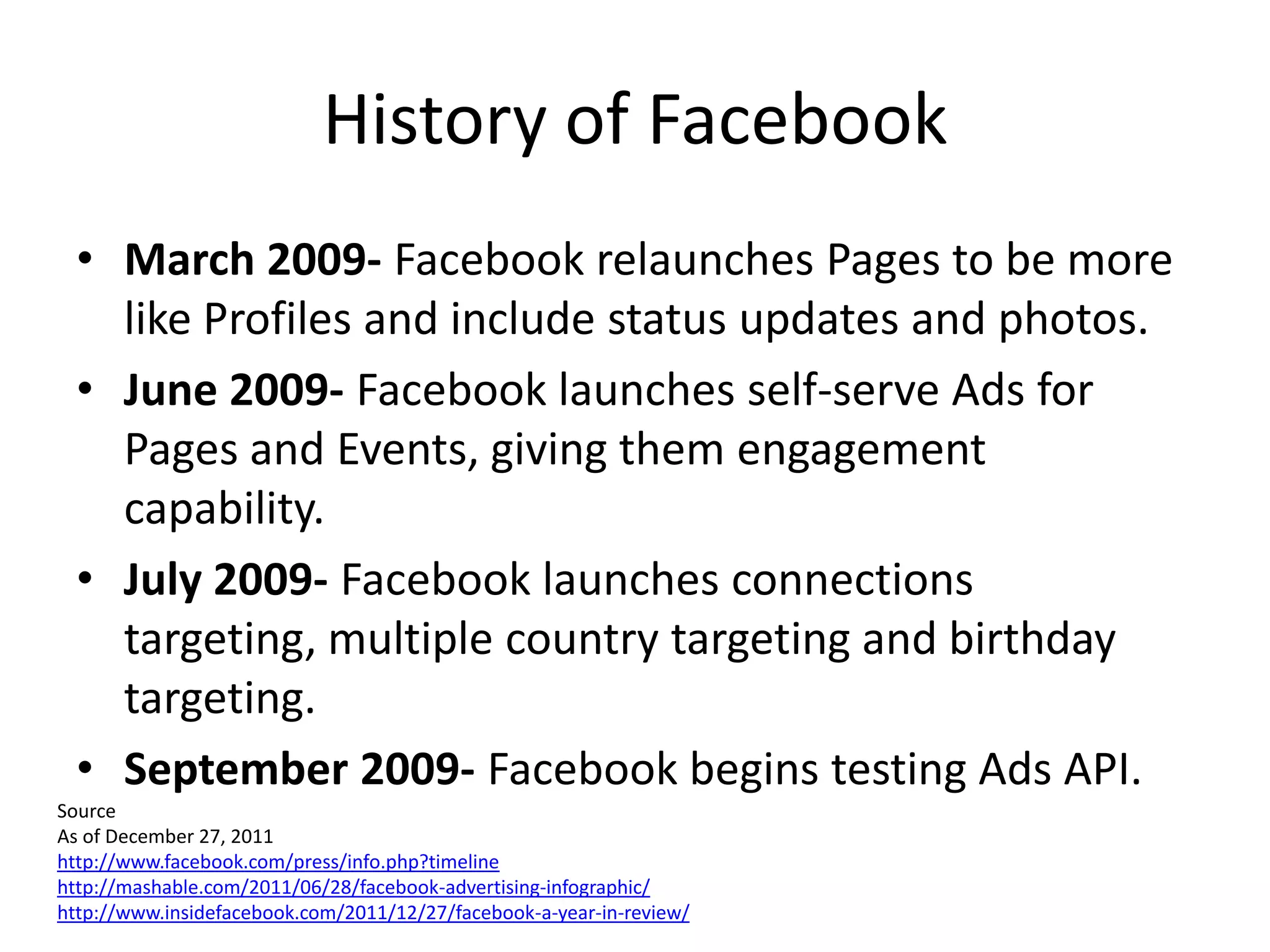 History of Facebook
  • March 2009- Facebook relaunches Pages to be more
    like Profiles and include status updates and photos.
  • June 2009- Facebook launches self-serve Ads for
    Pages and Events, giving them engagement
    capability.
  • July 2009- Facebook launches connections
    targeting, multiple country targeting and birthday
    targeting.
  • September 2009- Facebook begins testing Ads API.
Source
As of December 27, 2011
http://www.facebook.com/press/info.php?timeline
http://mashable.com/2011/06/28/facebook-advertising-infographic/
http://www.insidefacebook.com/2011/12/27/facebook-a-year-in-review/
 