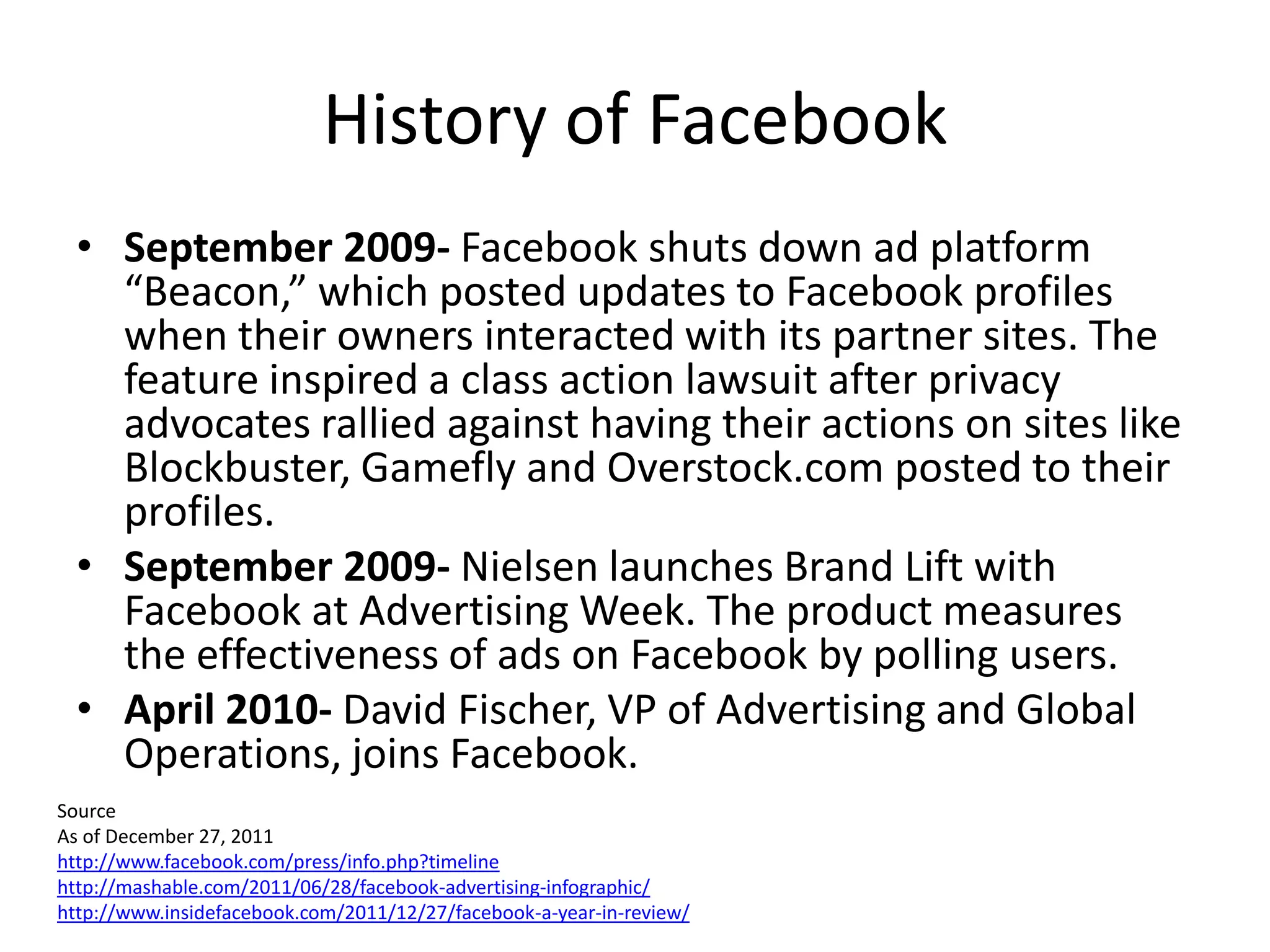 History of Facebook
  • September 2009- Facebook shuts down ad platform
    “Beacon,” which posted updates to Facebook profiles
    when their owners interacted with its partner sites. The
    feature inspired a class action lawsuit after privacy
    advocates rallied against having their actions on sites like
    Blockbuster, Gamefly and Overstock.com posted to their
    profiles.
  • September 2009- Nielsen launches Brand Lift with
    Facebook at Advertising Week. The product measures
    the effectiveness of ads on Facebook by polling users.
  • April 2010- David Fischer, VP of Advertising and Global
    Operations, joins Facebook.
Source
As of December 27, 2011
http://www.facebook.com/press/info.php?timeline
http://mashable.com/2011/06/28/facebook-advertising-infographic/
http://www.insidefacebook.com/2011/12/27/facebook-a-year-in-review/
 