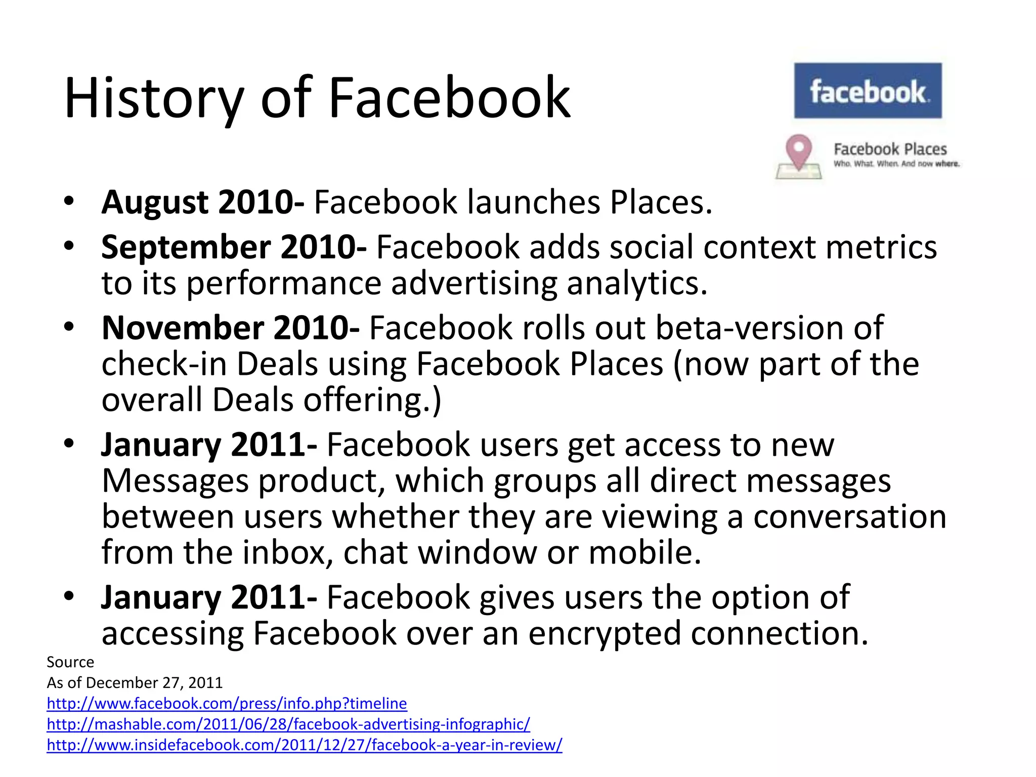 History of Facebook
  • August 2010- Facebook launches Places.
  • September 2010- Facebook adds social context metrics
    to its performance advertising analytics.
  • November 2010- Facebook rolls out beta-version of
    check-in Deals using Facebook Places (now part of the
    overall Deals offering.)
  • January 2011- Facebook users get access to new
    Messages product, which groups all direct messages
    between users whether they are viewing a conversation
    from the inbox, chat window or mobile.
  • January 2011- Facebook gives users the option of
    accessing Facebook over an encrypted connection.
Source
As of December 27, 2011
http://www.facebook.com/press/info.php?timeline
http://mashable.com/2011/06/28/facebook-advertising-infographic/
http://www.insidefacebook.com/2011/12/27/facebook-a-year-in-review/
 