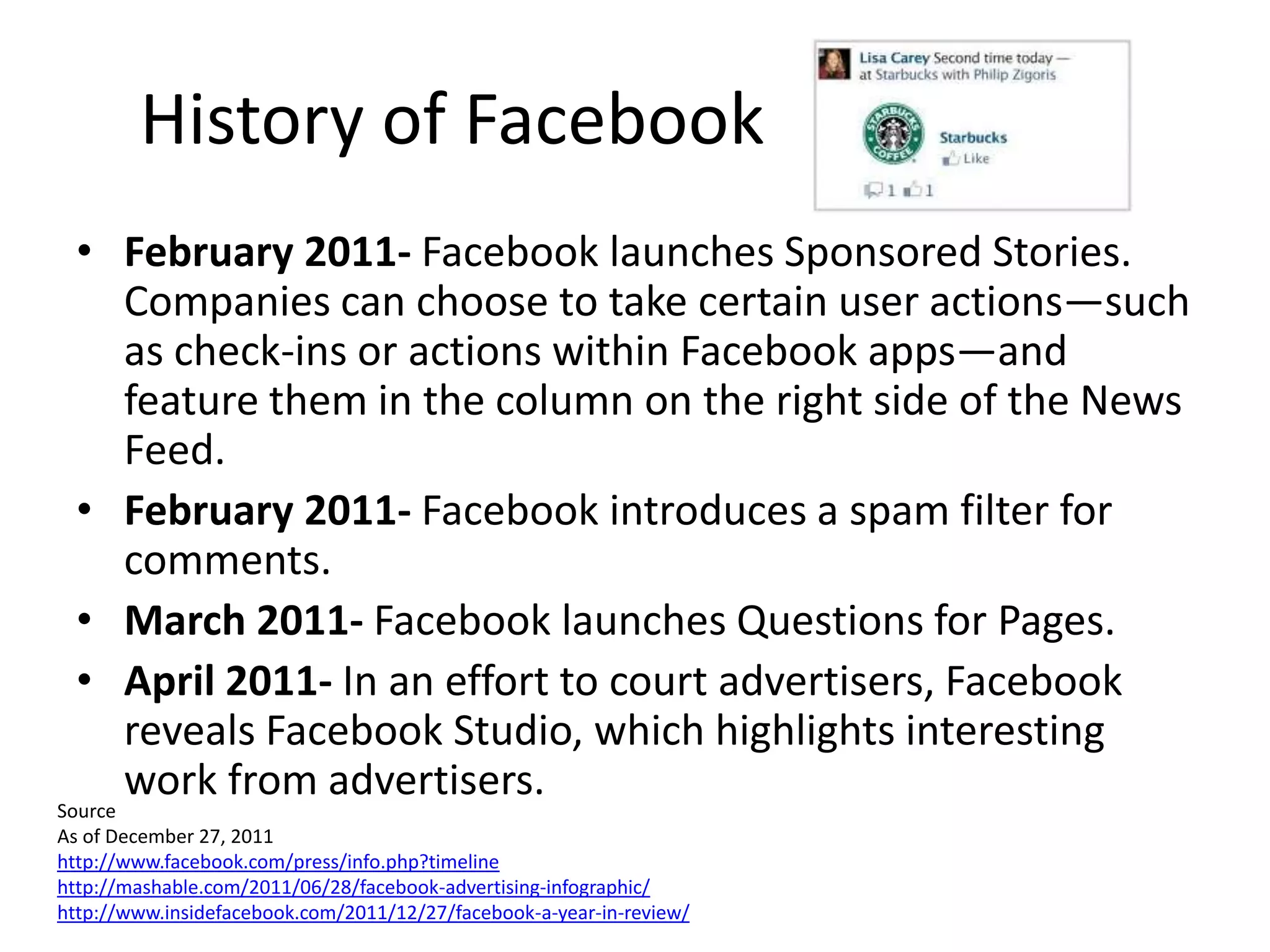 History of Facebook
  • February 2011- Facebook launches Sponsored Stories.
    Companies can choose to take certain user actions—such
    as check-ins or actions within Facebook apps—and
    feature them in the column on the right side of the News
    Feed.
  • February 2011- Facebook introduces a spam filter for
    comments.
  • March 2011- Facebook launches Questions for Pages.
  • April 2011- In an effort to court advertisers, Facebook
    reveals Facebook Studio, which highlights interesting
    work from advertisers.
Source
As of December 27, 2011
http://www.facebook.com/press/info.php?timeline
http://mashable.com/2011/06/28/facebook-advertising-infographic/
http://www.insidefacebook.com/2011/12/27/facebook-a-year-in-review/
 