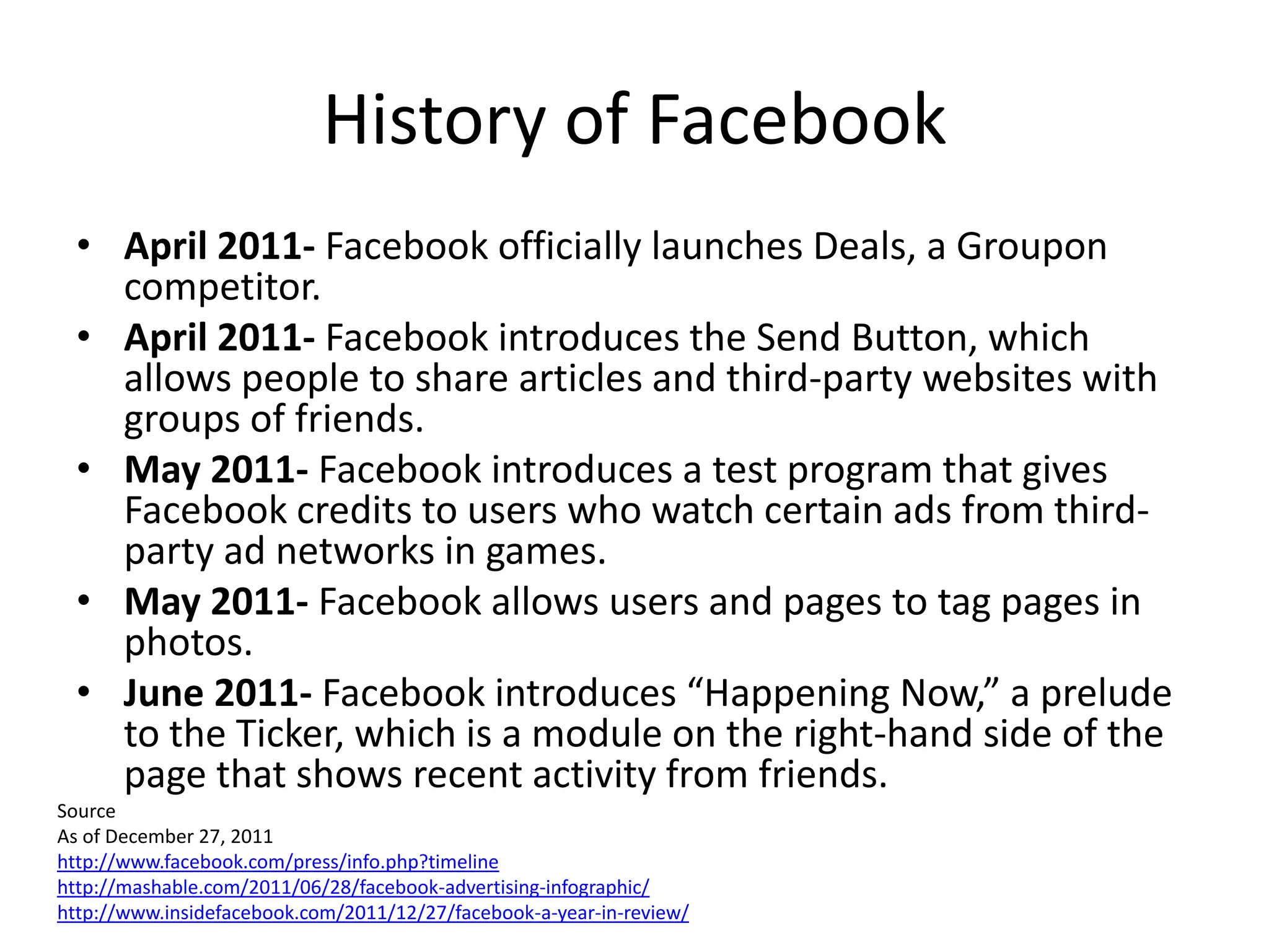 History of Facebook
  • April 2011- Facebook officially launches Deals, a Groupon
    competitor.
  • April 2011- Facebook introduces the Send Button, which
    allows people to share articles and third-party websites with
    groups of friends.
  • May 2011- Facebook introduces a test program that gives
    Facebook credits to users who watch certain ads from third-
    party ad networks in games.
  • May 2011- Facebook allows users and pages to tag pages in
    photos.
  • June 2011- Facebook introduces “Happening Now,” a prelude
    to the Ticker, which is a module on the right-hand side of the
    page that shows recent activity from friends.
Source
As of December 27, 2011
http://www.facebook.com/press/info.php?timeline
http://mashable.com/2011/06/28/facebook-advertising-infographic/
http://www.insidefacebook.com/2011/12/27/facebook-a-year-in-review/
 