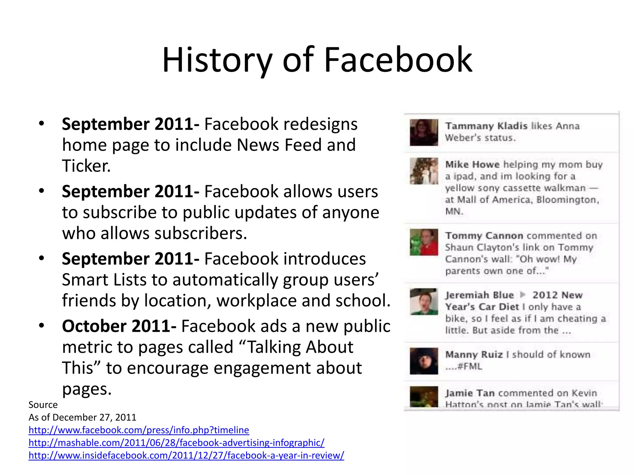 History of Facebook
  • September 2011- Facebook redesigns
    home page to include News Feed and
    Ticker.
  • September 2011- Facebook allows users
    to subscribe to public updates of anyone
    who allows subscribers.
  • September 2011- Facebook introduces
    Smart Lists to automatically group users’
    friends by location, workplace and school.
  • October 2011- Facebook ads a new public
    metric to pages called “Talking About
    This” to encourage engagement about
    pages.
Source
As of December 27, 2011
http://www.facebook.com/press/info.php?timeline
http://mashable.com/2011/06/28/facebook-advertising-infographic/
http://www.insidefacebook.com/2011/12/27/facebook-a-year-in-review/
 