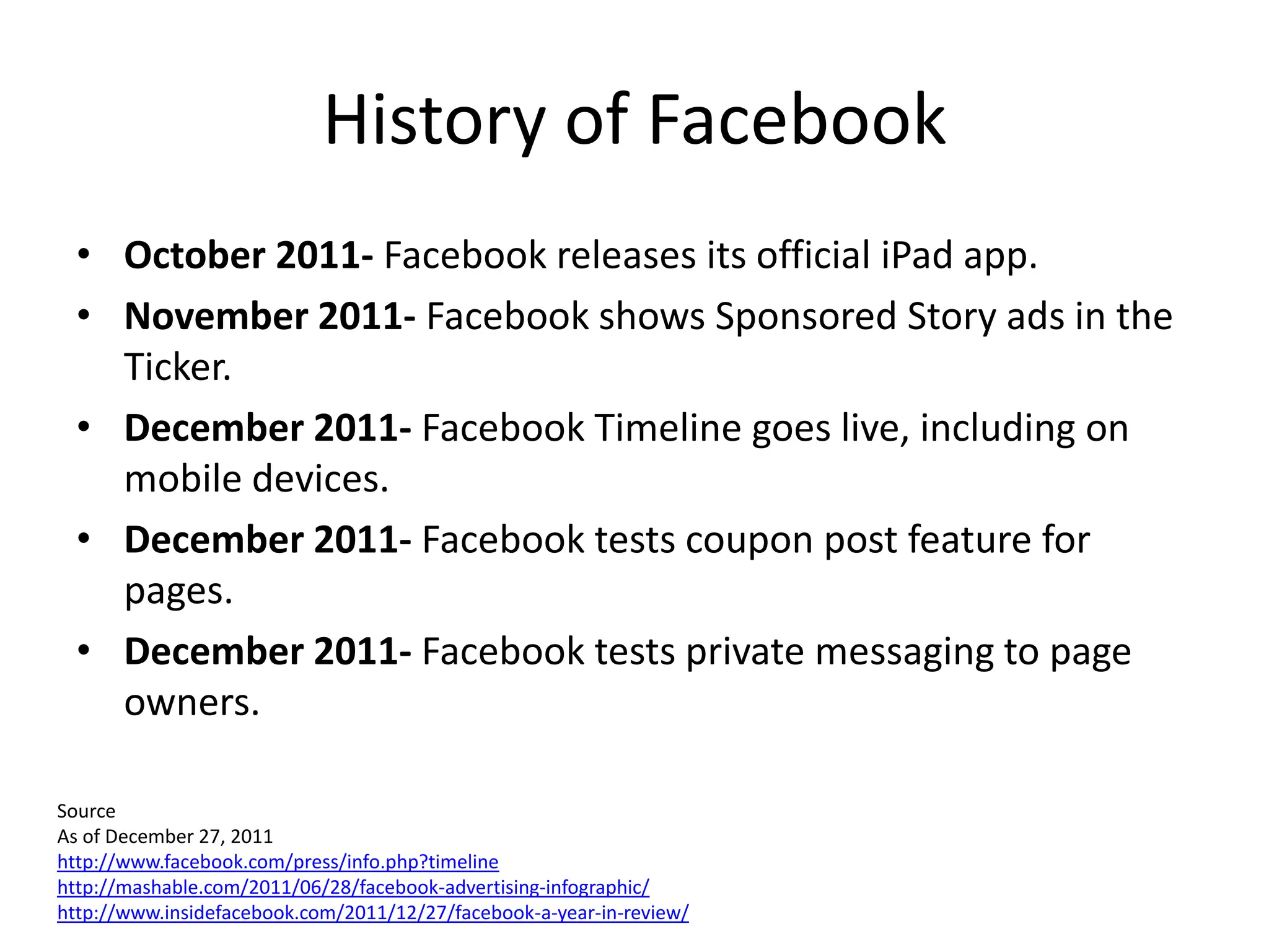 History of Facebook
  • October 2011- Facebook releases its official iPad app.
  • November 2011- Facebook shows Sponsored Story ads in the
    Ticker.
  • December 2011- Facebook Timeline goes live, including on
    mobile devices.
  • December 2011- Facebook tests coupon post feature for
    pages.
  • December 2011- Facebook tests private messaging to page
    owners.

Source
As of December 27, 2011
http://www.facebook.com/press/info.php?timeline
http://mashable.com/2011/06/28/facebook-advertising-infographic/
http://www.insidefacebook.com/2011/12/27/facebook-a-year-in-review/
 