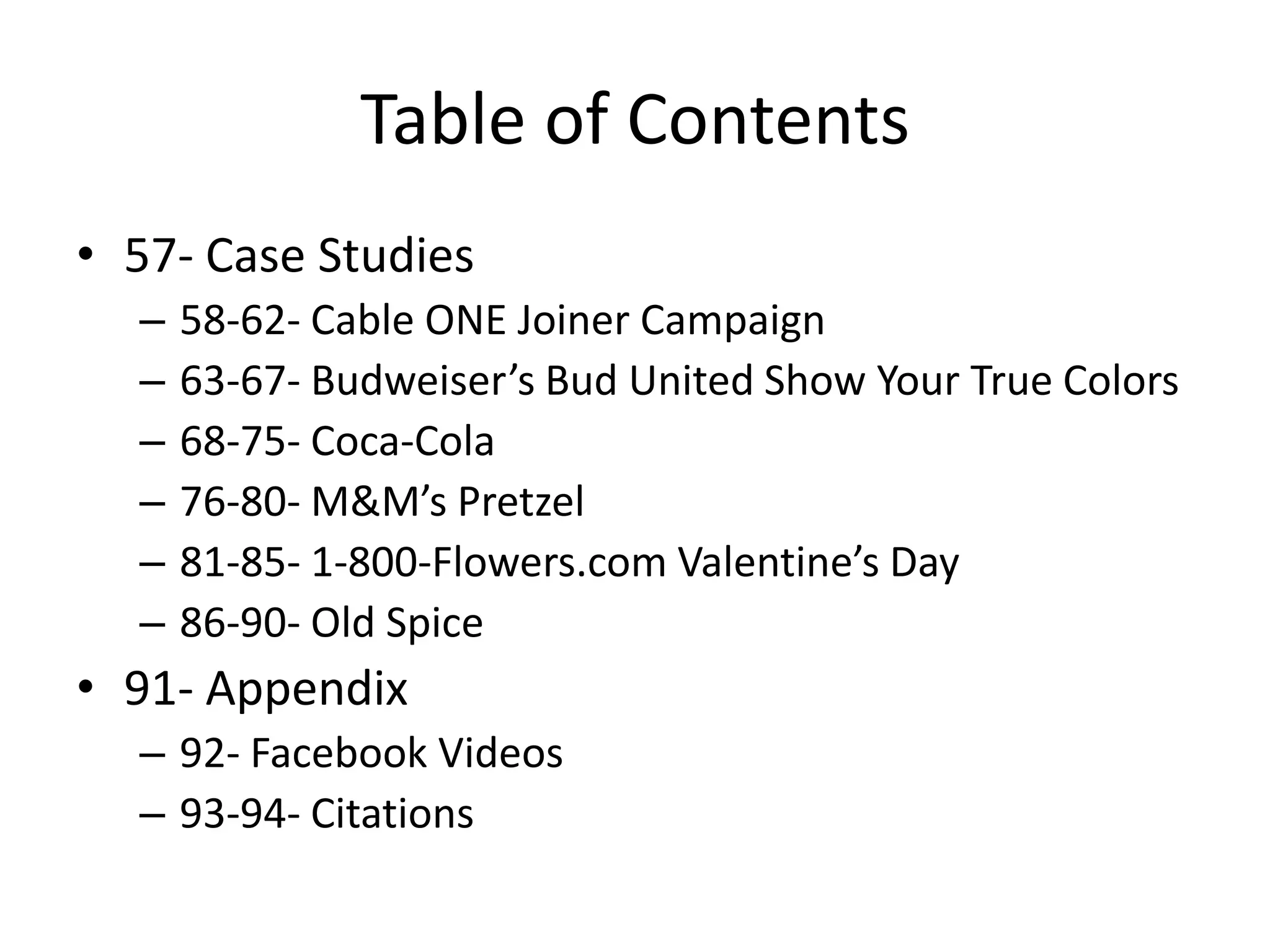 Table of Contents
• 57- Case Studies
  –   58-62- Cable ONE Joiner Campaign
  –   63-67- Budweiser’s Bud United Show Your True Colors
  –   68-75- Coca-Cola
  –   76-80- M&M’s Pretzel
  –   81-85- 1-800-Flowers.com Valentine’s Day
  –   86-90- Old Spice
• 91- Appendix
  – 92- Facebook Videos
  – 93-94- Citations
 