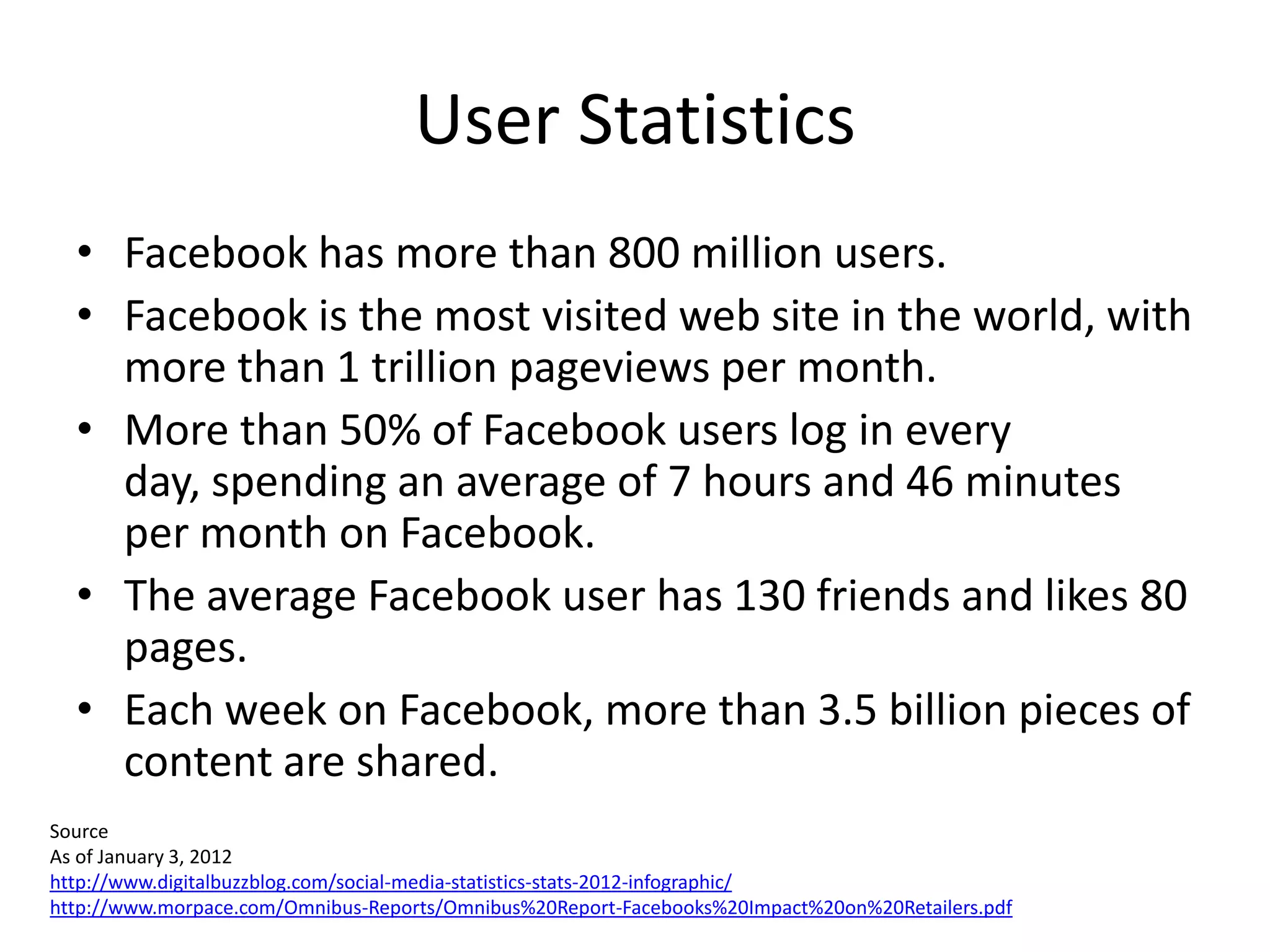 User Statistics
  • Facebook has more than 800 million users.
  • Facebook is the most visited web site in the world, with
    more than 1 trillion pageviews per month.
  • More than 50% of Facebook users log in every
    day, spending an average of 7 hours and 46 minutes
    per month on Facebook.
  • The average Facebook user has 130 friends and likes 80
    pages.
  • Each week on Facebook, more than 3.5 billion pieces of
    content are shared.
Source
As of January 3, 2012
http://www.digitalbuzzblog.com/social-media-statistics-stats-2012-infographic/
http://www.morpace.com/Omnibus-Reports/Omnibus%20Report-Facebooks%20Impact%20on%20Retailers.pdf
 