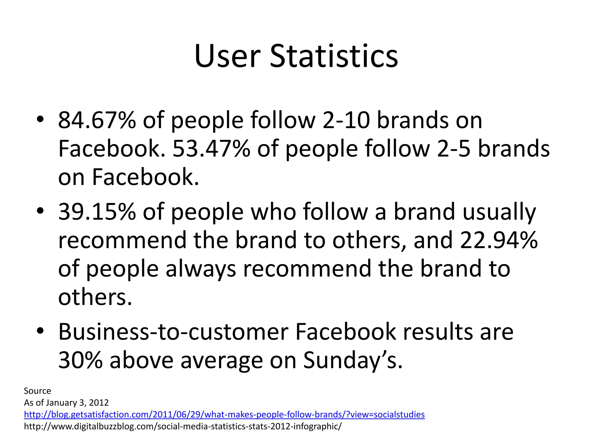User Statistics
  • 84.67% of people follow 2-10 brands on
    Facebook. 53.47% of people follow 2-5 brands
    on Facebook.
  • 39.15% of people who follow a brand usually
    recommend the brand to others, and 22.94%
    of people always recommend the brand to
    others.
  • Business-to-customer Facebook results are
    30% above average on Sunday’s.
Source
As of January 3, 2012
http://blog.getsatisfaction.com/2011/06/29/what-makes-people-follow-brands/?view=socialstudies
http://www.digitalbuzzblog.com/social-media-statistics-stats-2012-infographic/
 