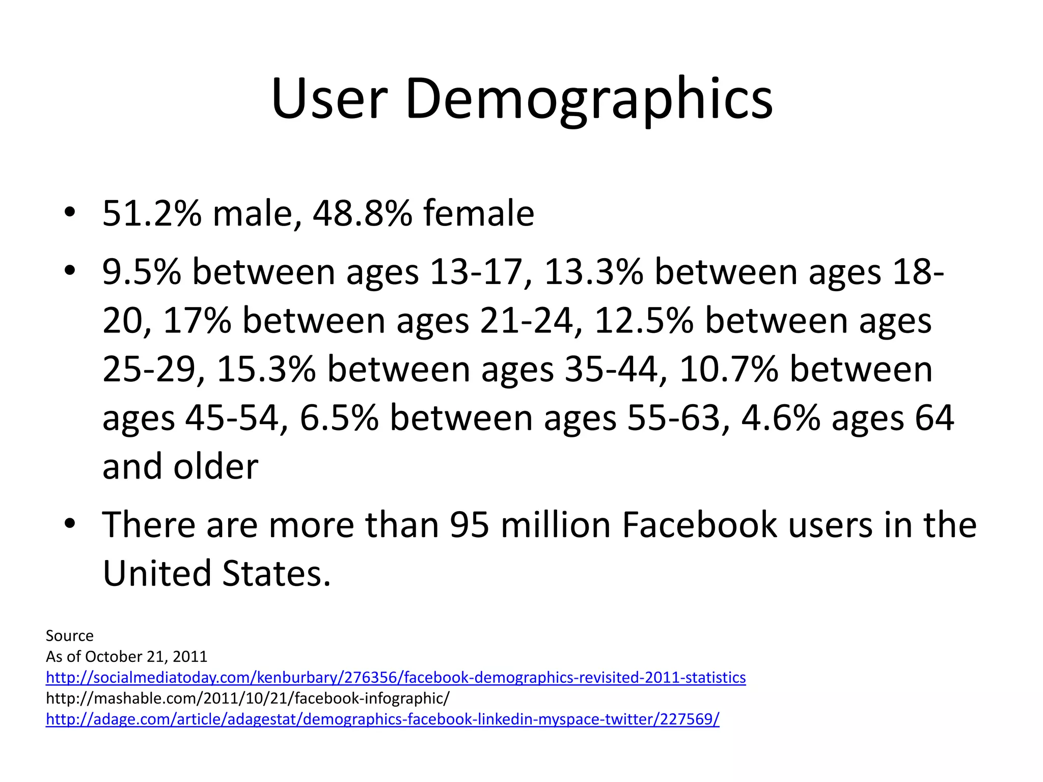 User Demographics
  • 51.2% male, 48.8% female
  • 9.5% between ages 13-17, 13.3% between ages 18-
    20, 17% between ages 21-24, 12.5% between ages
    25-29, 15.3% between ages 35-44, 10.7% between
    ages 45-54, 6.5% between ages 55-63, 4.6% ages 64
    and older
  • There are more than 95 million Facebook users in the
    United States.
Source
As of October 21, 2011
http://socialmediatoday.com/kenburbary/276356/facebook-demographics-revisited-2011-statistics
http://mashable.com/2011/10/21/facebook-infographic/
http://adage.com/article/adagestat/demographics-facebook-linkedin-myspace-twitter/227569/
 
