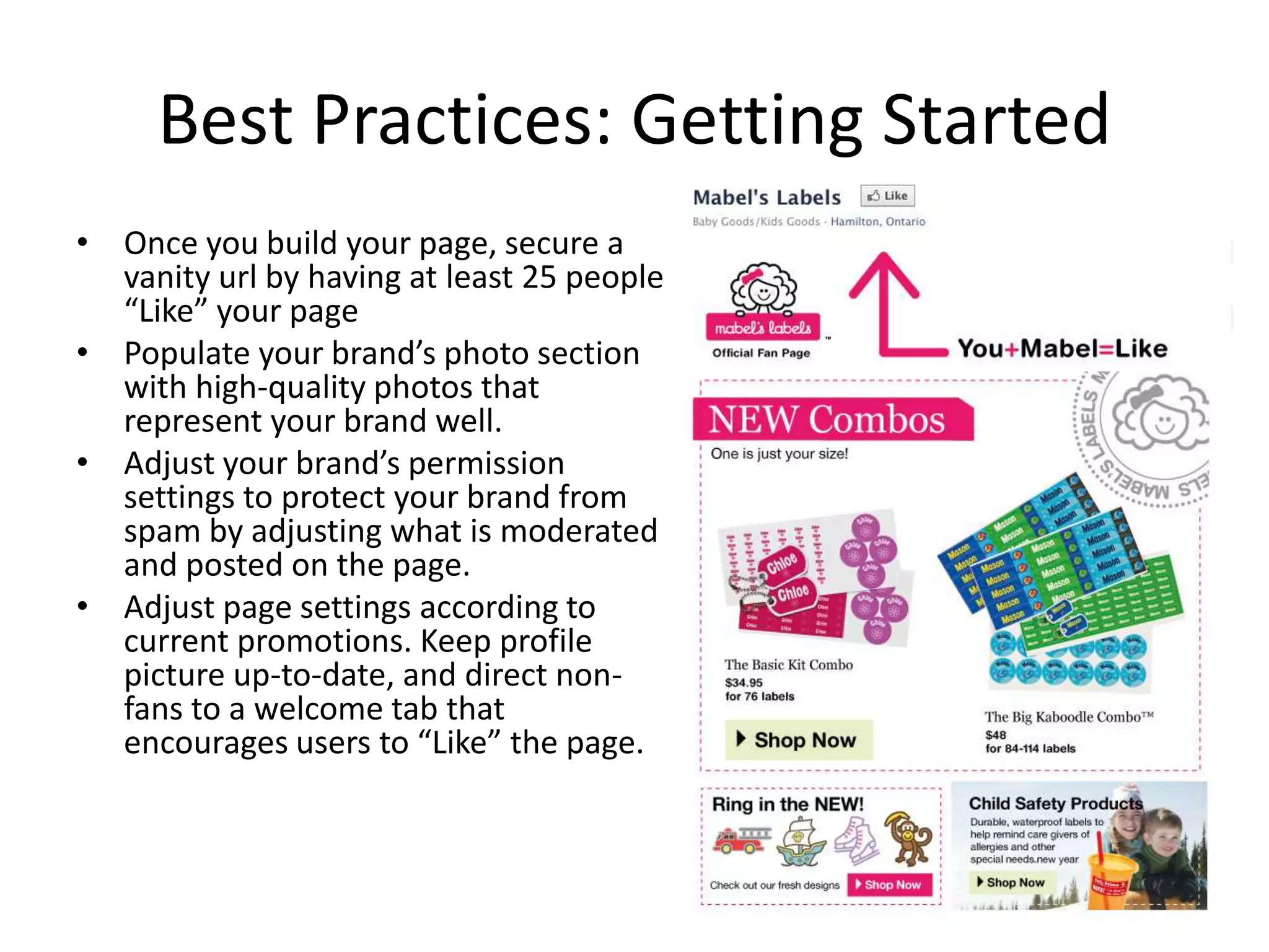 Best Practices: Getting Started
• Once you build your page, secure a
  vanity url by having at least 25 people
  “Like” your page
• Populate your brand’s photo section
  with high-quality photos that
  represent your brand well.
• Adjust your brand’s permission
  settings to protect your brand from
  spam by adjusting what is moderated
  and posted on the page.
• Adjust page settings according to
  current promotions. Keep profile
  picture up-to-date, and direct non-
  fans to a welcome tab that
  encourages users to “Like” the page.
 