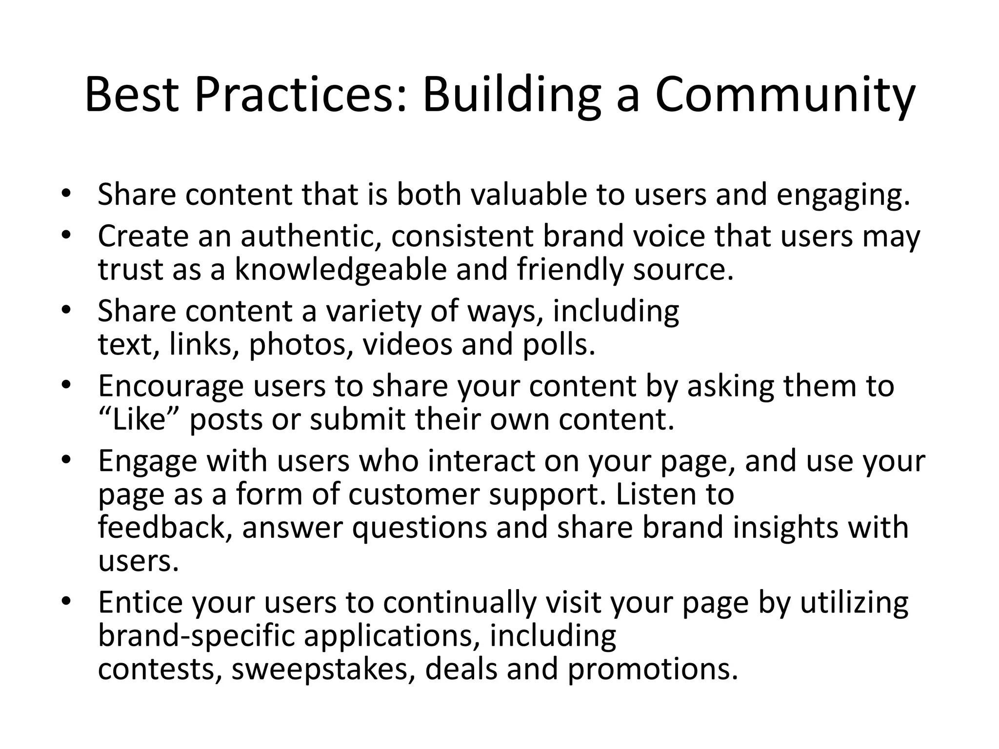 Best Practices: Building a Community
• Share content that is both valuable to users and engaging.
• Create an authentic, consistent brand voice that users may
  trust as a knowledgeable and friendly source.
• Share content a variety of ways, including
  text, links, photos, videos and polls.
• Encourage users to share your content by asking them to
  “Like” posts or submit their own content.
• Engage with users who interact on your page, and use your
  page as a form of customer support. Listen to
  feedback, answer questions and share brand insights with
  users.
• Entice your users to continually visit your page by utilizing
  brand-specific applications, including
  contests, sweepstakes, deals and promotions.
 