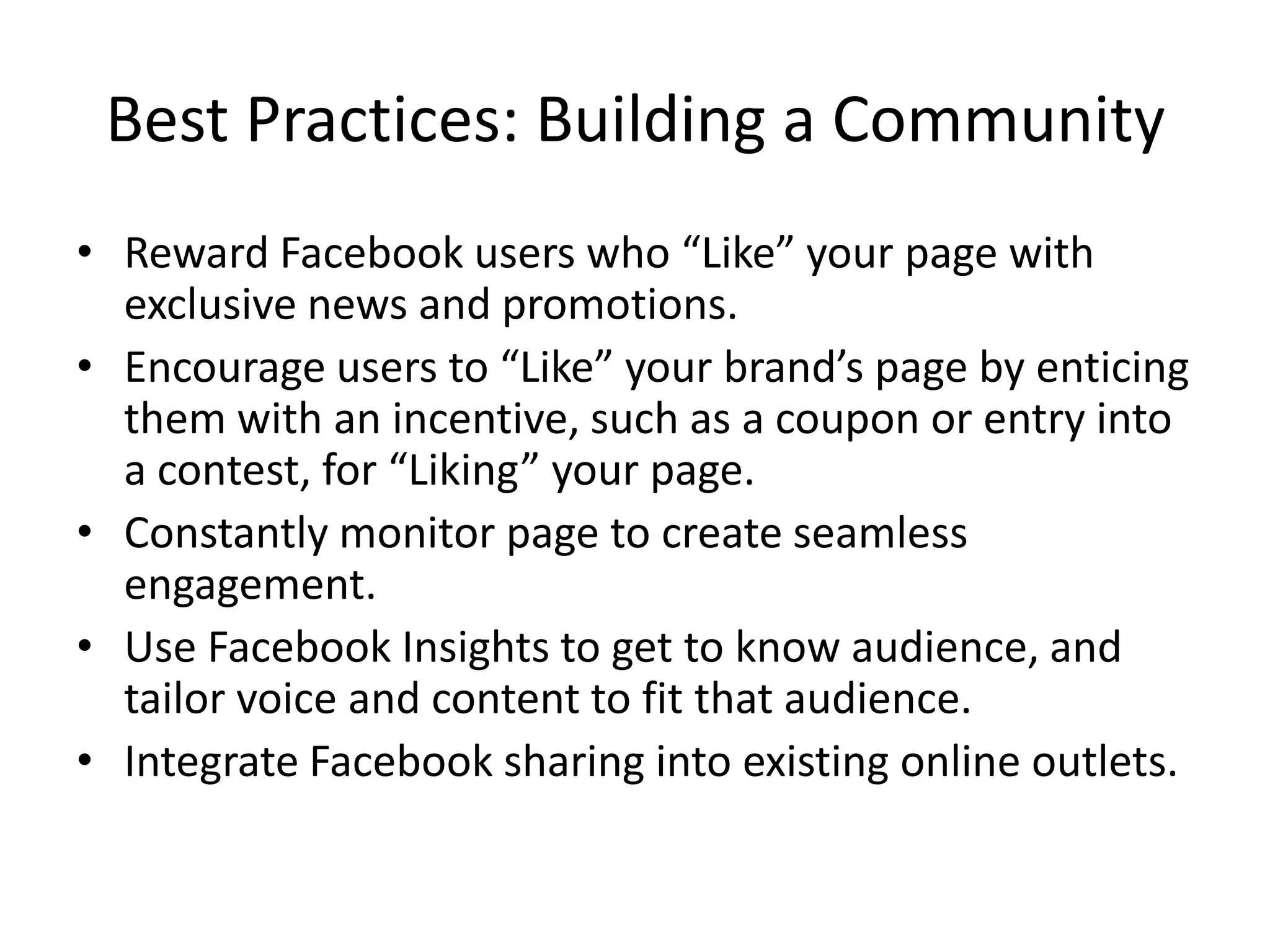 Best Practices: Building a Community
• Reward Facebook users who “Like” your page with
  exclusive news and promotions.
• Encourage users to “Like” your brand’s page by enticing
  them with an incentive, such as a coupon or entry into
  a contest, for “Liking” your page.
• Constantly monitor page to create seamless
  engagement.
• Use Facebook Insights to get to know audience, and
  tailor voice and content to fit that audience.
• Integrate Facebook sharing into existing online outlets.
 