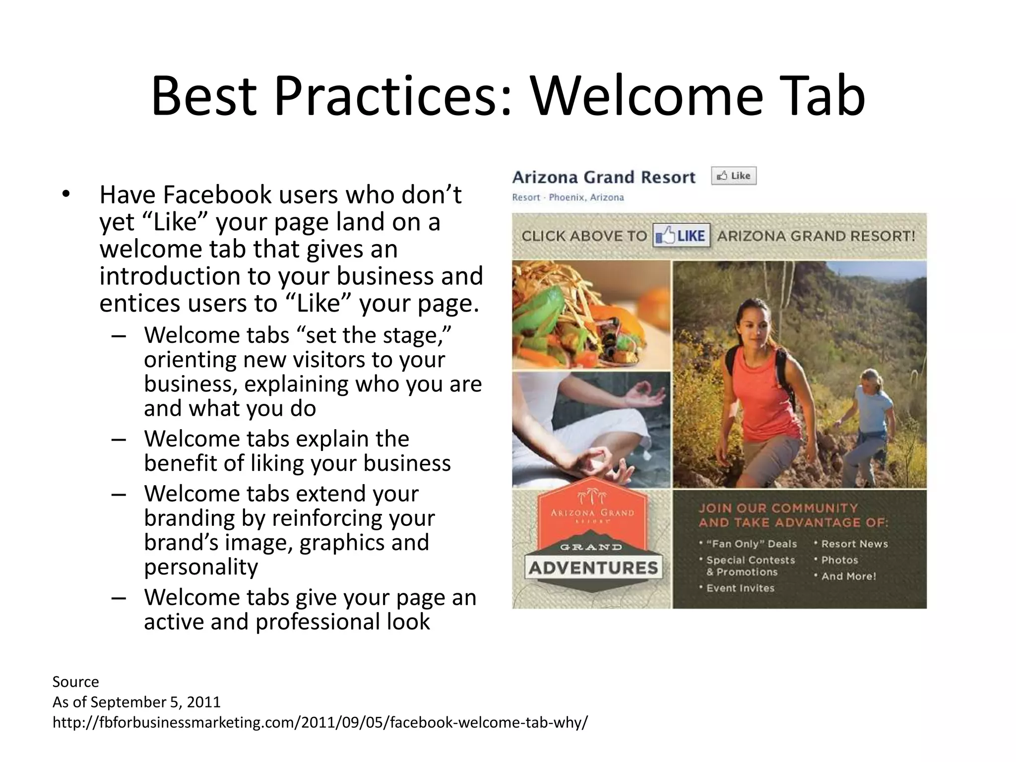 Best Practices: Welcome Tab
 • Have Facebook users who don’t
   yet “Like” your page land on a
   welcome tab that gives an
   introduction to your business and
   entices users to “Like” your page.
       – Welcome tabs “set the stage,”
         orienting new visitors to your
         business, explaining who you are
         and what you do
       – Welcome tabs explain the
         benefit of liking your business
       – Welcome tabs extend your
         branding by reinforcing your
         brand’s image, graphics and
         personality
       – Welcome tabs give your page an
         active and professional look

Source
As of September 5, 2011
http://fbforbusinessmarketing.com/2011/09/05/facebook-welcome-tab-why/
 
