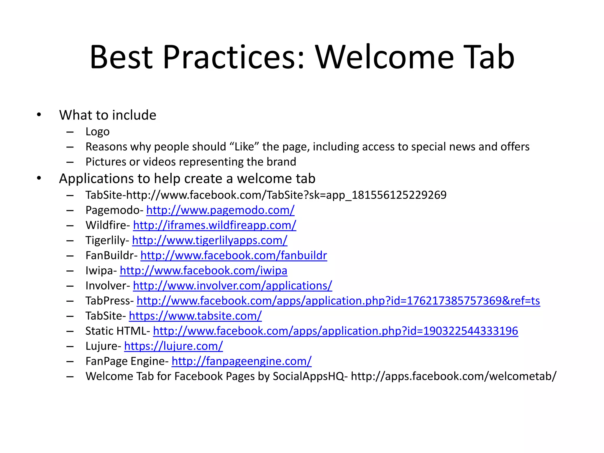 Best Practices: Welcome Tab
•   What to include
     – Logo
     – Reasons why people should “Like” the page, including access to special news and offers
     – Pictures or videos representing the brand
•   Applications to help create a welcome tab
     –   TabSite-http://www.facebook.com/TabSite?sk=app_181556125229269
     –   Pagemodo- http://www.pagemodo.com/
     –   Wildfire- http://iframes.wildfireapp.com/
     –   Tigerlily- http://www.tigerlilyapps.com/
     –   FanBuildr- http://www.facebook.com/fanbuildr
     –   Iwipa- http://www.facebook.com/iwipa
     –   Involver- http://www.involver.com/applications/
     –   TabPress- http://www.facebook.com/apps/application.php?id=176217385757369&ref=ts
     –   TabSite- https://www.tabsite.com/
     –   Static HTML- http://www.facebook.com/apps/application.php?id=190322544333196
     –   Lujure- https://lujure.com/
     –   FanPage Engine- http://fanpageengine.com/
     –   Welcome Tab for Facebook Pages by SocialAppsHQ- http://apps.facebook.com/welcometab/
 
