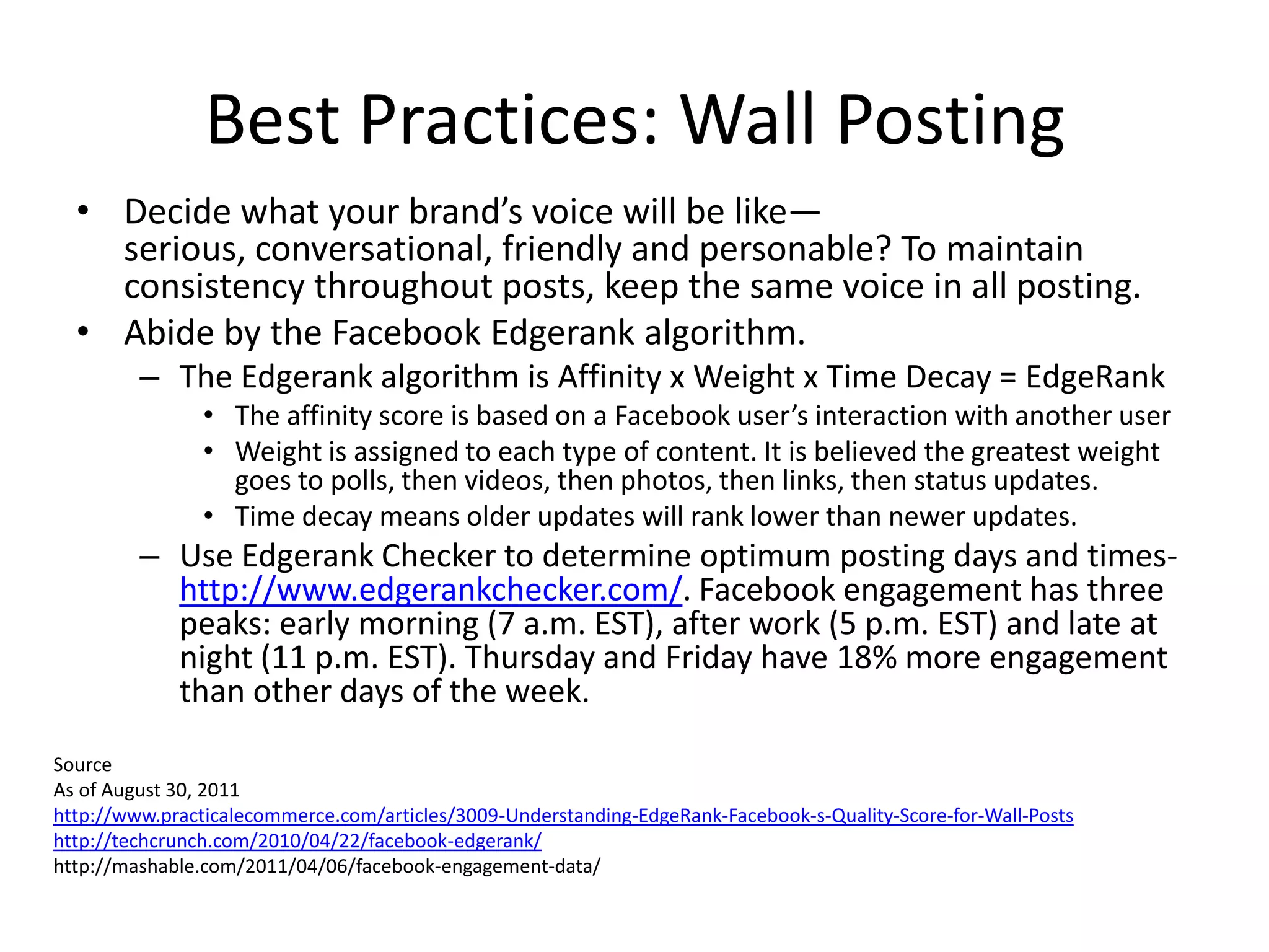 Best Practices: Wall Posting
  • Decide what your brand’s voice will be like—
    serious, conversational, friendly and personable? To maintain
    consistency throughout posts, keep the same voice in all posting.
  • Abide by the Facebook Edgerank algorithm.
         – The Edgerank algorithm is Affinity x Weight x Time Decay = EdgeRank
                • The affinity score is based on a Facebook user’s interaction with another user
                • Weight is assigned to each type of content. It is believed the greatest weight
                  goes to polls, then videos, then photos, then links, then status updates.
                • Time decay means older updates will rank lower than newer updates.
         – Use Edgerank Checker to determine optimum posting days and times-
           http://www.edgerankchecker.com/. Facebook engagement has three
           peaks: early morning (7 a.m. EST), after work (5 p.m. EST) and late at
           night (11 p.m. EST). Thursday and Friday have 18% more engagement
           than other days of the week.
Source
As of August 30, 2011
http://www.practicalecommerce.com/articles/3009-Understanding-EdgeRank-Facebook-s-Quality-Score-for-Wall-Posts
http://techcrunch.com/2010/04/22/facebook-edgerank/
http://mashable.com/2011/04/06/facebook-engagement-data/
 