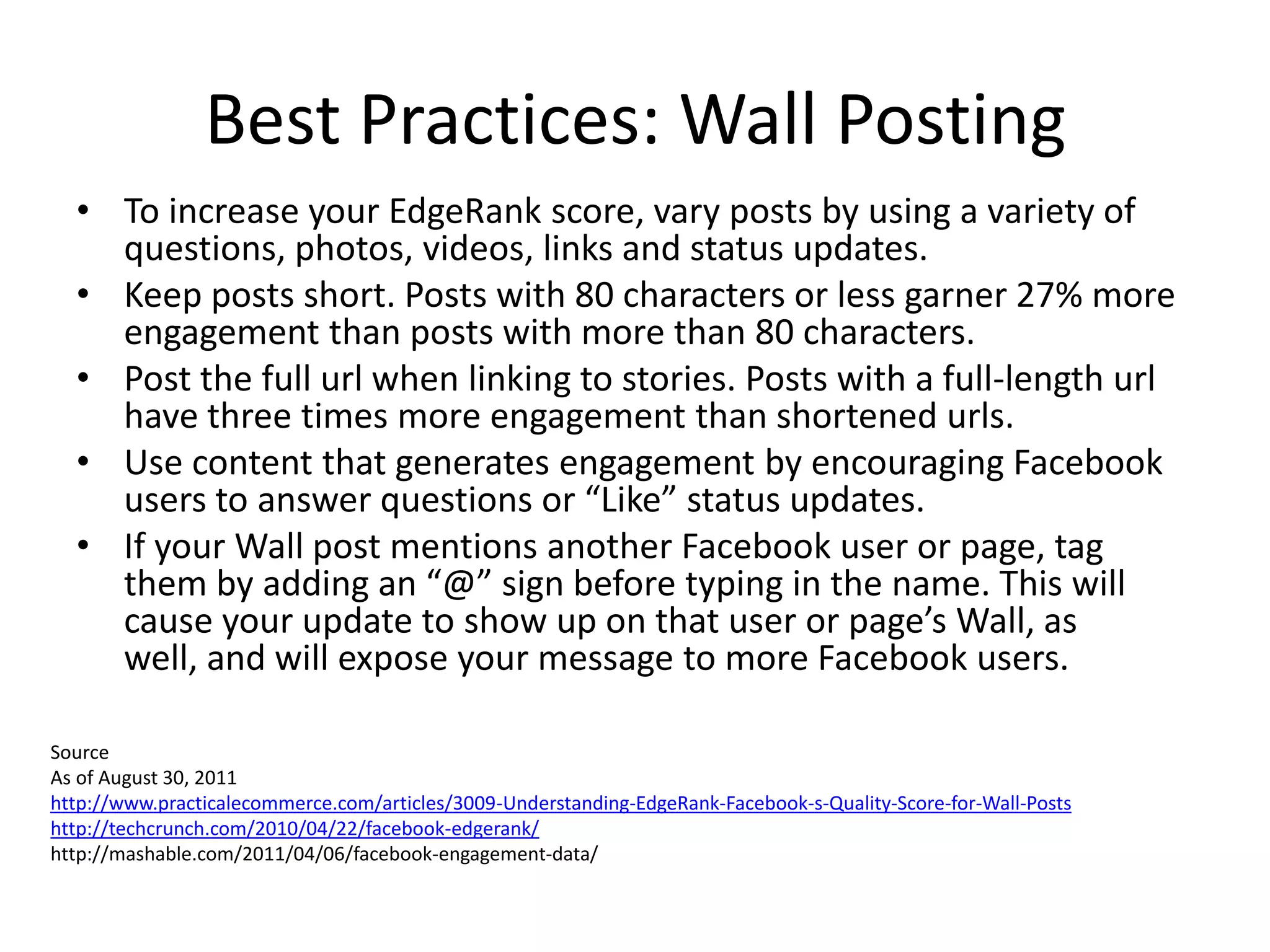Best Practices: Wall Posting
  • To increase your EdgeRank score, vary posts by using a variety of
    questions, photos, videos, links and status updates.
  • Keep posts short. Posts with 80 characters or less garner 27% more
    engagement than posts with more than 80 characters.
  • Post the full url when linking to stories. Posts with a full-length url
    have three times more engagement than shortened urls.
  • Use content that generates engagement by encouraging Facebook
    users to answer questions or “Like” status updates.
  • If your Wall post mentions another Facebook user or page, tag
    them by adding an “@” sign before typing in the name. This will
    cause your update to show up on that user or page’s Wall, as
    well, and will expose your message to more Facebook users.

Source
As of August 30, 2011
http://www.practicalecommerce.com/articles/3009-Understanding-EdgeRank-Facebook-s-Quality-Score-for-Wall-Posts
http://techcrunch.com/2010/04/22/facebook-edgerank/
http://mashable.com/2011/04/06/facebook-engagement-data/
 