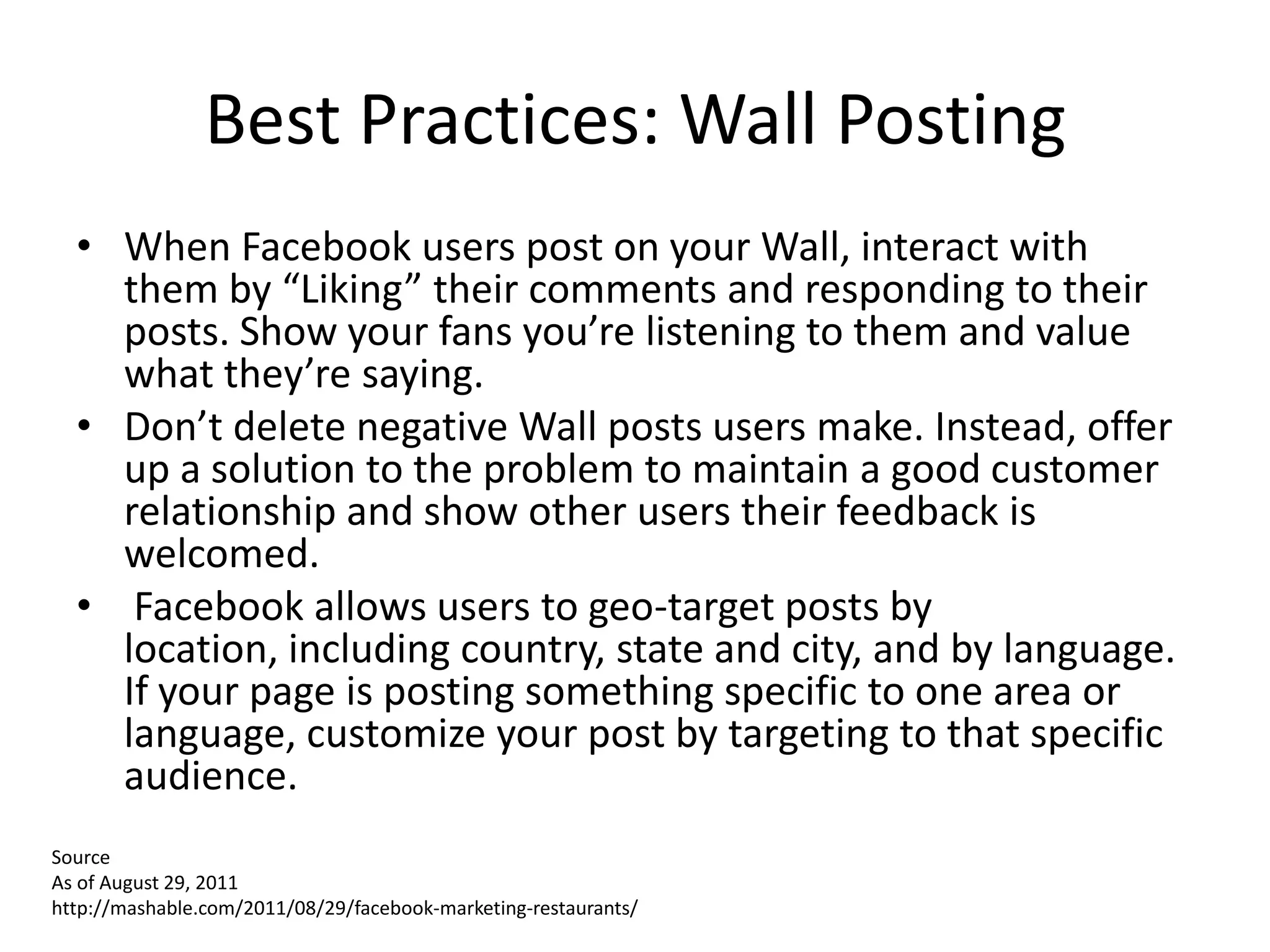 Best Practices: Wall Posting
  • When Facebook users post on your Wall, interact with
    them by “Liking” their comments and responding to their
    posts. Show your fans you’re listening to them and value
    what they’re saying.
  • Don’t delete negative Wall posts users make. Instead, offer
    up a solution to the problem to maintain a good customer
    relationship and show other users their feedback is
    welcomed.
  • Facebook allows users to geo-target posts by
    location, including country, state and city, and by language.
    If your page is posting something specific to one area or
    language, customize your post by targeting to that specific
    audience.
Source
As of August 29, 2011
http://mashable.com/2011/08/29/facebook-marketing-restaurants/
 