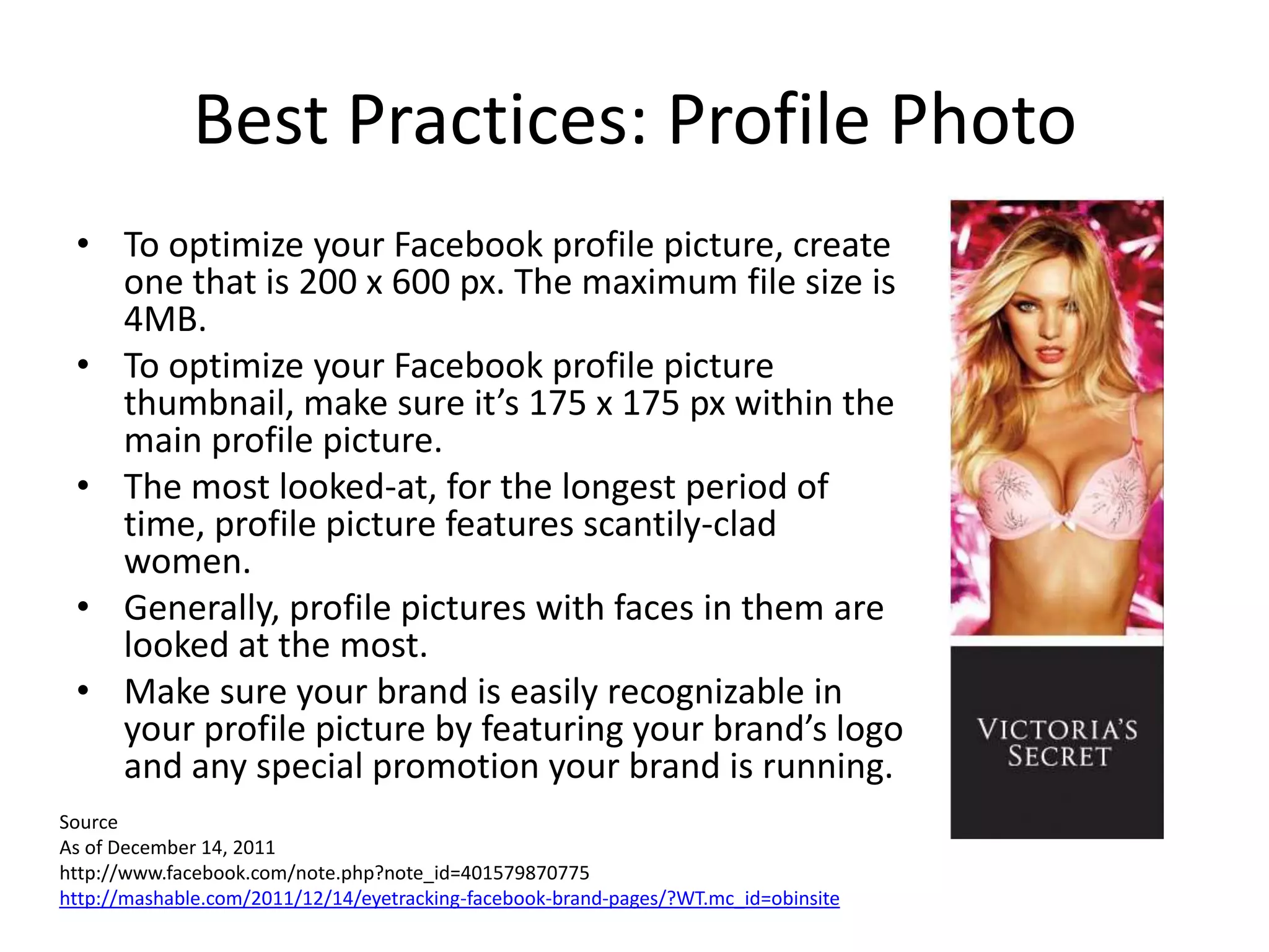 Best Practices: Profile Photo
 • To optimize your Facebook profile picture, create
   one that is 200 x 600 px. The maximum file size is
   4MB.
 • To optimize your Facebook profile picture
   thumbnail, make sure it’s 175 x 175 px within the
   main profile picture.
 • The most looked-at, for the longest period of
   time, profile picture features scantily-clad
   women.
 • Generally, profile pictures with faces in them are
   looked at the most.
 • Make sure your brand is easily recognizable in
   your profile picture by featuring your brand’s logo
   and any special promotion your brand is running.
Source
As of December 14, 2011
http://www.facebook.com/note.php?note_id=401579870775
http://mashable.com/2011/12/14/eyetracking-facebook-brand-pages/?WT.mc_id=obinsite
 