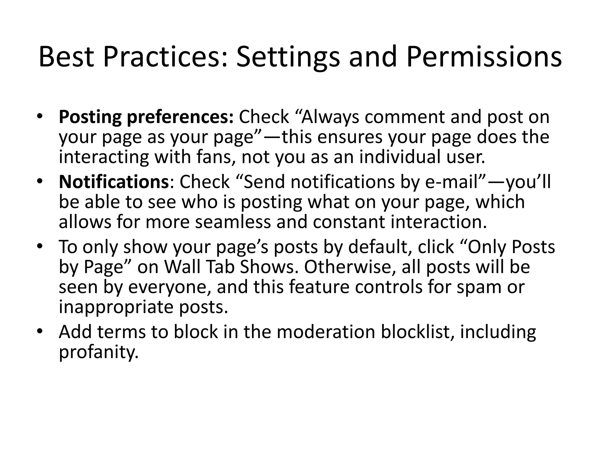 Best Practices: Settings and Permissions
• Posting preferences: Check “Always comment and post on
  your page as your page”—this ensures your page does the
  interacting with fans, not you as an individual user.
• Notifications: Check “Send notifications by e-mail”—you’ll
  be able to see who is posting what on your page, which
  allows for more seamless and constant interaction.
• To only show your page’s posts by default, click “Only Posts
  by Page” on Wall Tab Shows. Otherwise, all posts will be
  seen by everyone, and this feature controls for spam or
  inappropriate posts.
• Add terms to block in the moderation blocklist, including
  profanity.
 