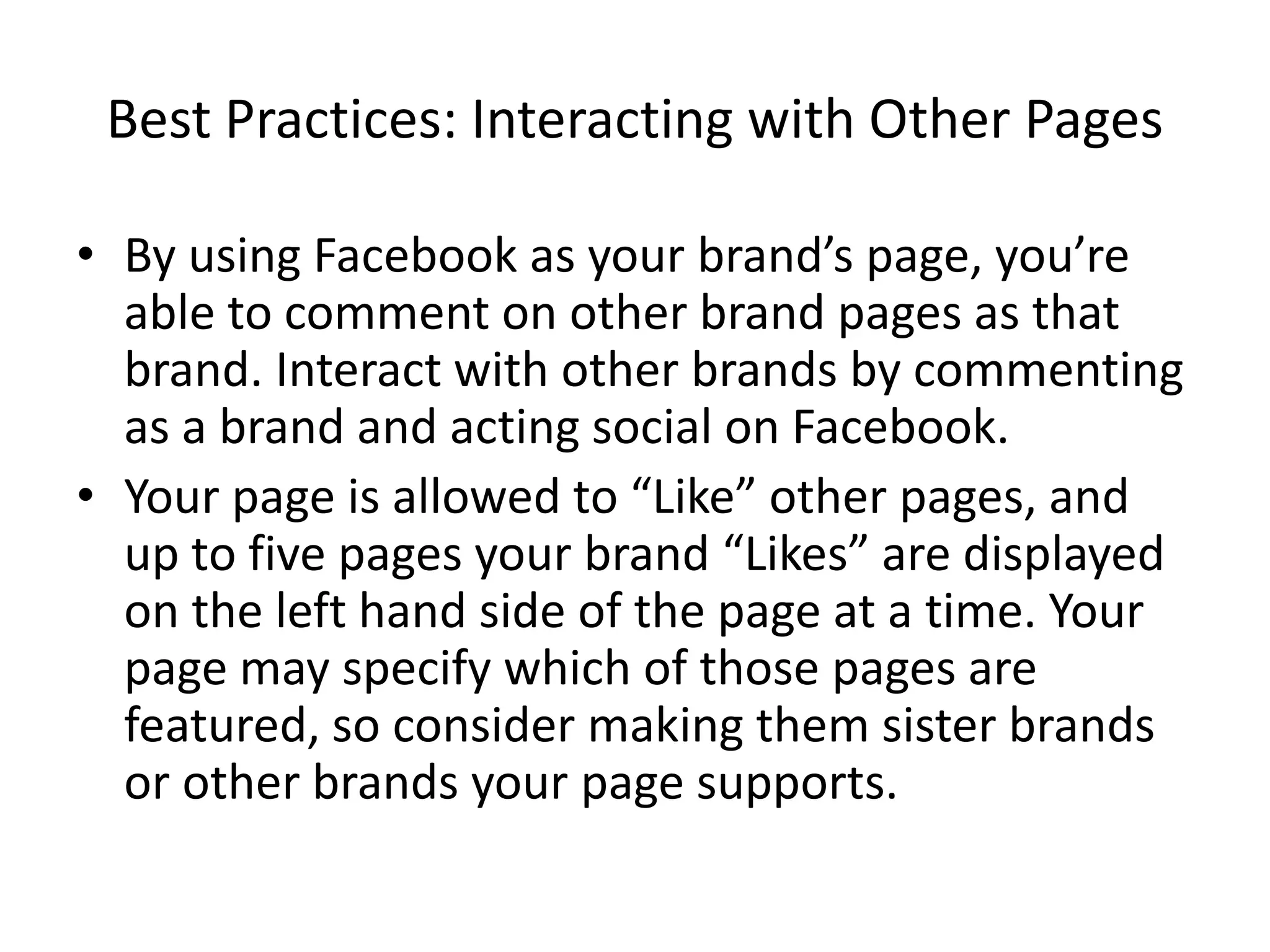 Best Practices: Interacting with Other Pages

• By using Facebook as your brand’s page, you’re
  able to comment on other brand pages as that
  brand. Interact with other brands by commenting
  as a brand and acting social on Facebook.
• Your page is allowed to “Like” other pages, and
  up to five pages your brand “Likes” are displayed
  on the left hand side of the page at a time. Your
  page may specify which of those pages are
  featured, so consider making them sister brands
  or other brands your page supports.
 