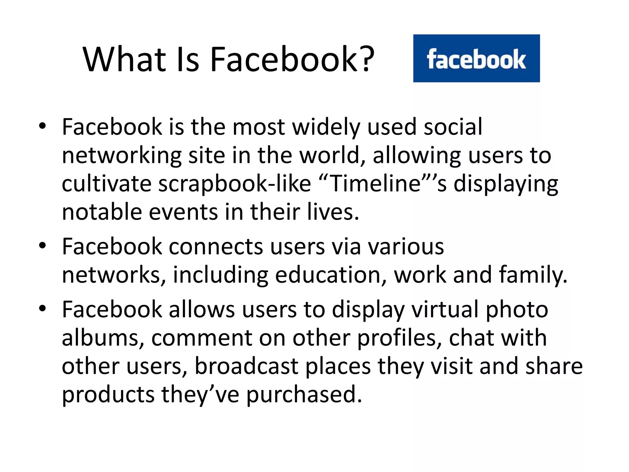 What Is Facebook?
• Facebook is the most widely used social
  networking site in the world, allowing users to
  cultivate scrapbook-like “Timeline”’s displaying
  notable events in their lives.
• Facebook connects users via various
  networks, including education, work and family.
• Facebook allows users to display virtual photo
  albums, comment on other profiles, chat with
  other users, broadcast places they visit and share
  products they’ve purchased.
 
