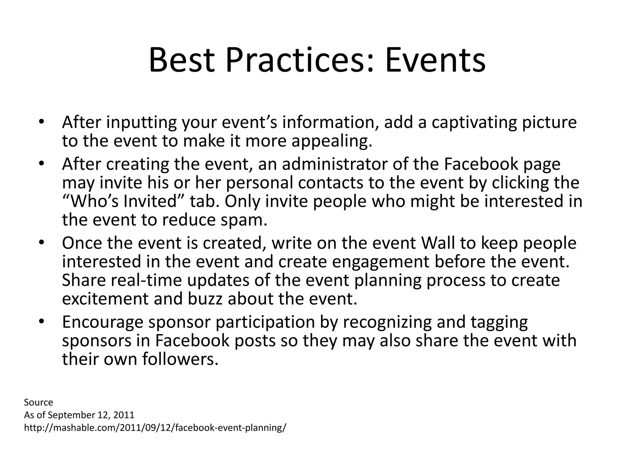 Best Practices: Events
  • After inputting your event’s information, add a captivating picture
    to the event to make it more appealing.
  • After creating the event, an administrator of the Facebook page
    may invite his or her personal contacts to the event by clicking the
    “Who’s Invited” tab. Only invite people who might be interested in
    the event to reduce spam.
  • Once the event is created, write on the event Wall to keep people
    interested in the event and create engagement before the event.
    Share real-time updates of the event planning process to create
    excitement and buzz about the event.
  • Encourage sponsor participation by recognizing and tagging
    sponsors in Facebook posts so they may also share the event with
    their own followers.

Source
As of September 12, 2011
http://mashable.com/2011/09/12/facebook-event-planning/
 