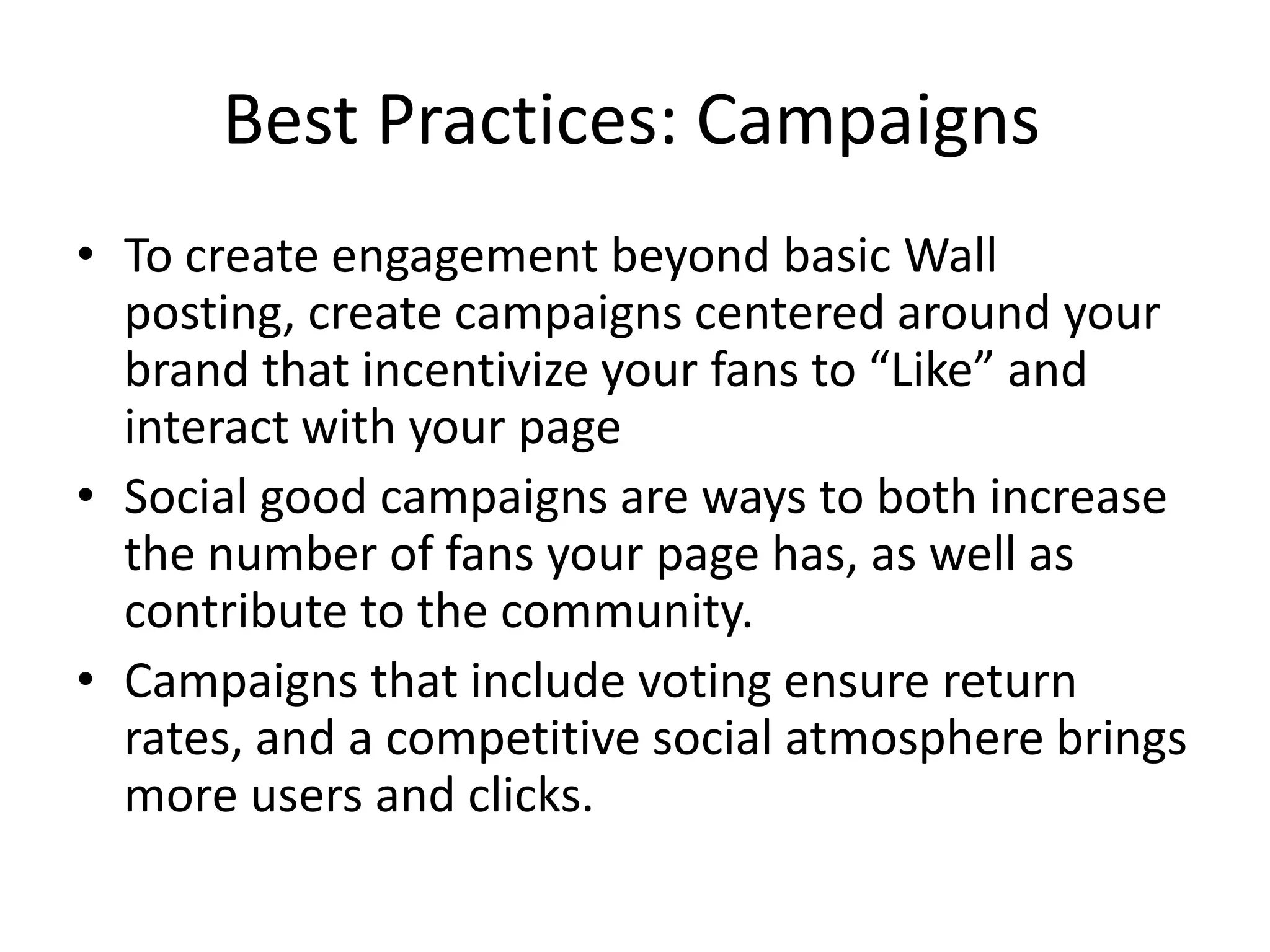 Best Practices: Campaigns
• To create engagement beyond basic Wall
  posting, create campaigns centered around your
  brand that incentivize your fans to “Like” and
  interact with your page
• Social good campaigns are ways to both increase
  the number of fans your page has, as well as
  contribute to the community.
• Campaigns that include voting ensure return
  rates, and a competitive social atmosphere brings
  more users and clicks.
 