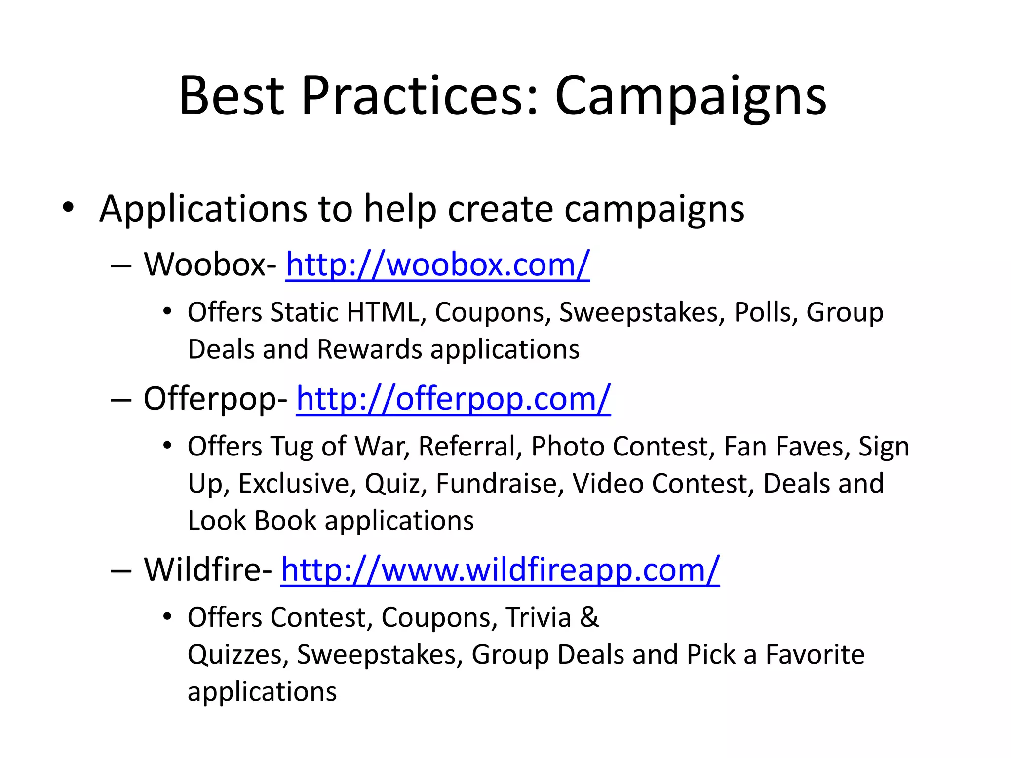Best Practices: Campaigns
• Applications to help create campaigns
  – Woobox- http://woobox.com/
     • Offers Static HTML, Coupons, Sweepstakes, Polls, Group
       Deals and Rewards applications
  – Offerpop- http://offerpop.com/
     • Offers Tug of War, Referral, Photo Contest, Fan Faves, Sign
       Up, Exclusive, Quiz, Fundraise, Video Contest, Deals and
       Look Book applications
  – Wildfire- http://www.wildfireapp.com/
     • Offers Contest, Coupons, Trivia &
       Quizzes, Sweepstakes, Group Deals and Pick a Favorite
       applications
 