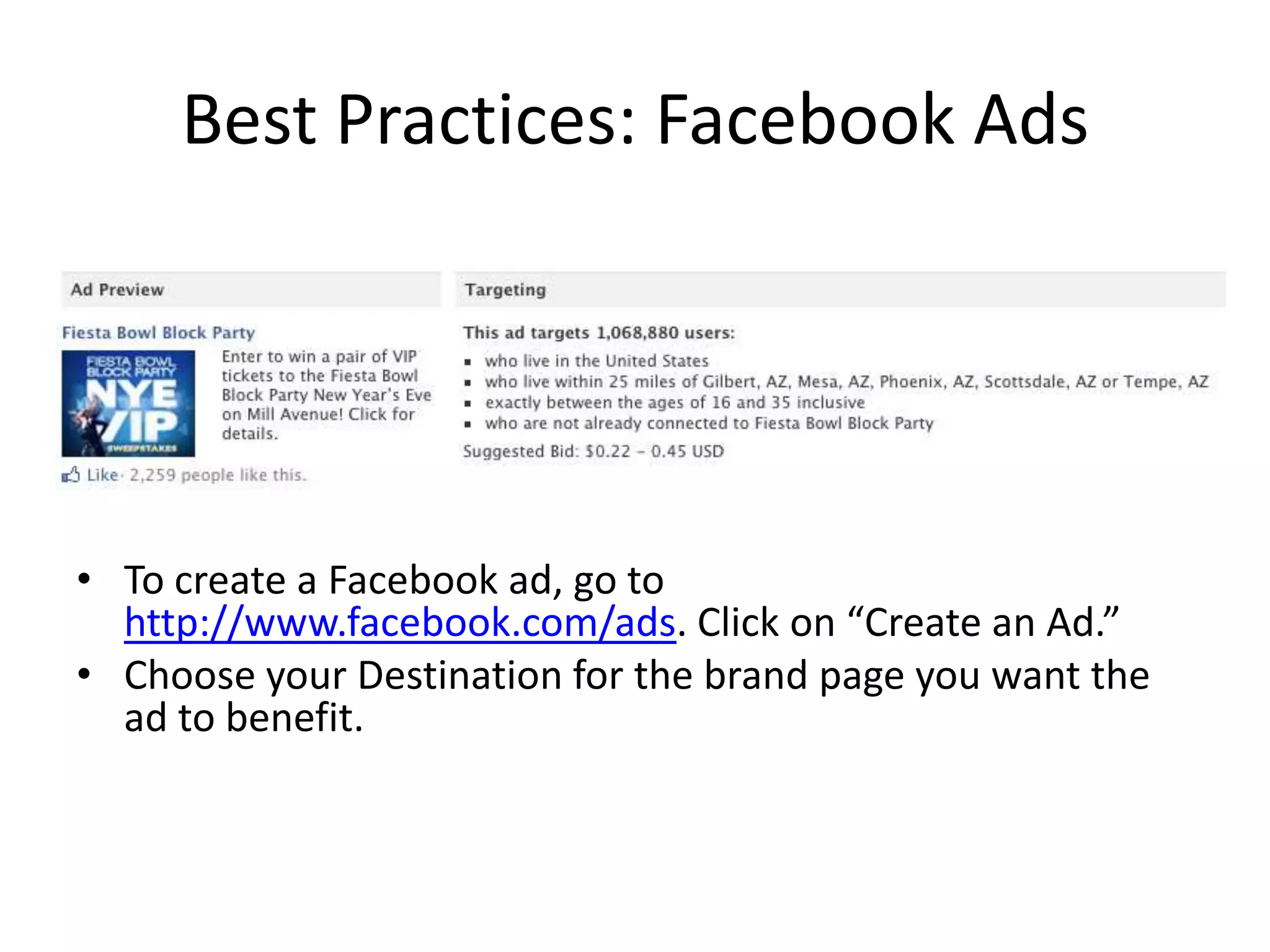 Best Practices: Facebook Ads




• To create a Facebook ad, go to
  http://www.facebook.com/ads. Click on “Create an Ad.”
• Choose your Destination for the brand page you want the
  ad to benefit.
 