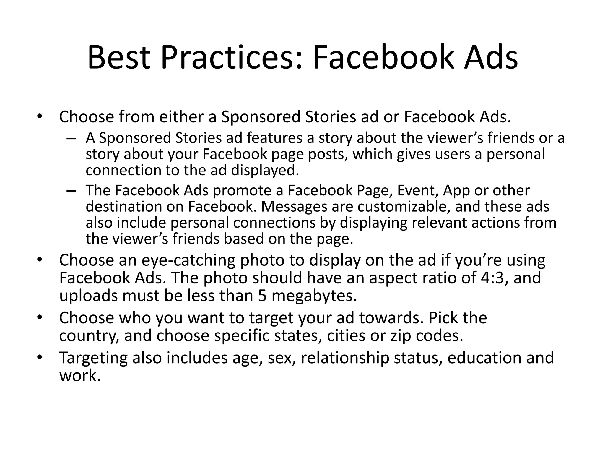 Best Practices: Facebook Ads
• Choose from either a Sponsored Stories ad or Facebook Ads.
    – A Sponsored Stories ad features a story about the viewer’s friends or a
      story about your Facebook page posts, which gives users a personal
      connection to the ad displayed.
    – The Facebook Ads promote a Facebook Page, Event, App or other
      destination on Facebook. Messages are customizable, and these ads
      also include personal connections by displaying relevant actions from
      the viewer’s friends based on the page.
• Choose an eye-catching photo to display on the ad if you’re using
  Facebook Ads. The photo should have an aspect ratio of 4:3, and
  uploads must be less than 5 megabytes.
• Choose who you want to target your ad towards. Pick the
  country, and choose specific states, cities or zip codes.
• Targeting also includes age, sex, relationship status, education and
  work.
 