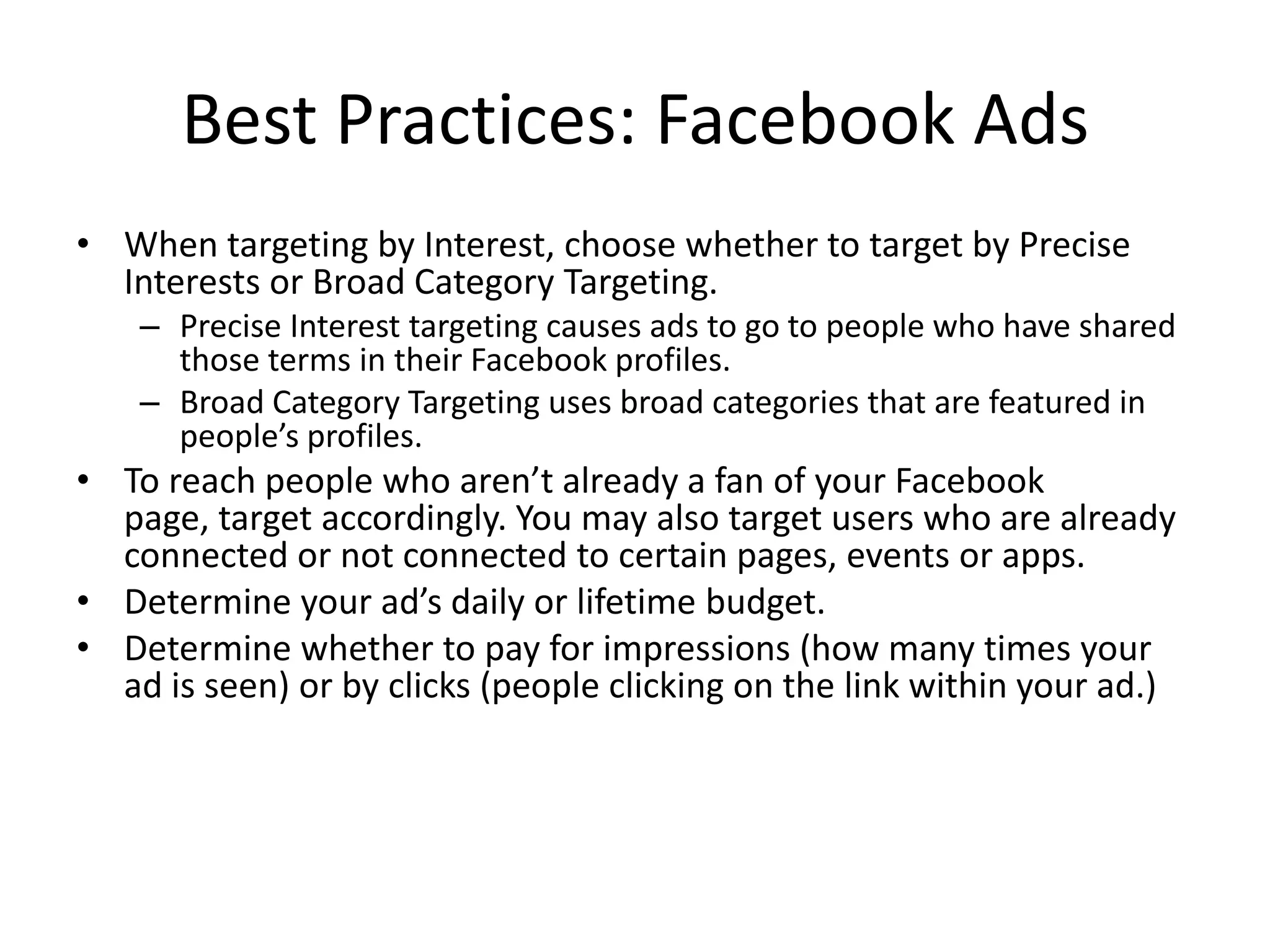 Best Practices: Facebook Ads
• When targeting by Interest, choose whether to target by Precise
  Interests or Broad Category Targeting.
    – Precise Interest targeting causes ads to go to people who have shared
      those terms in their Facebook profiles.
    – Broad Category Targeting uses broad categories that are featured in
      people’s profiles.
• To reach people who aren’t already a fan of your Facebook
  page, target accordingly. You may also target users who are already
  connected or not connected to certain pages, events or apps.
• Determine your ad’s daily or lifetime budget.
• Determine whether to pay for impressions (how many times your
  ad is seen) or by clicks (people clicking on the link within your ad.)
 